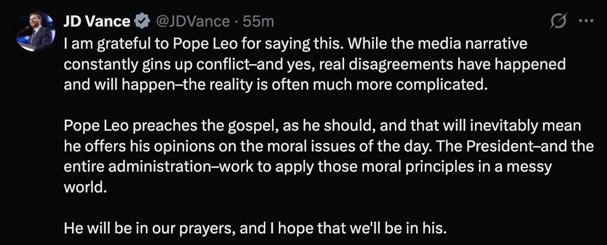 VICE PRESIDENT: I am grateful to Pope Leo for saying this. While the media narrative constantly gins up conflict–and yes, real disagreements have happened and will happen–the reality is often much more complicated. 

 Pope Leo preaches the gospel, as he should, and that will