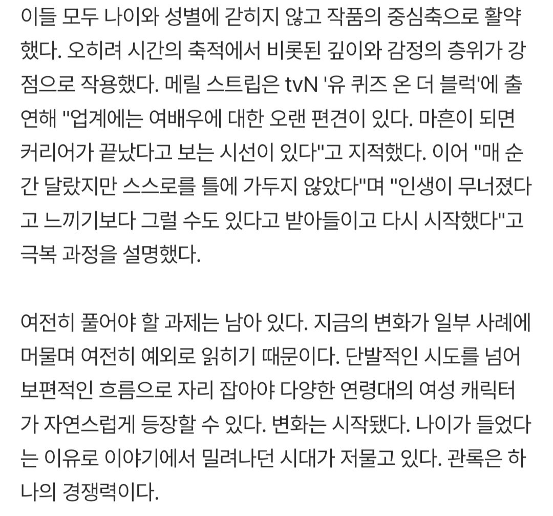 메릴 스트립뿐 아니라 영화 '서브스턴스'를 통해 대체불가한 존재감을 입증한 데미 무어, 국내에서는 74세에 한국 여배우 최초로 아시아 아카데미 여우조연상을 수상한 윤여정, 영화 '파과'에서 여성 킬러의 새로운 얼굴을 보여준 이혜영 등 배우들의 도전도 이어지고 있다. 이들은 고령 여성 배우가