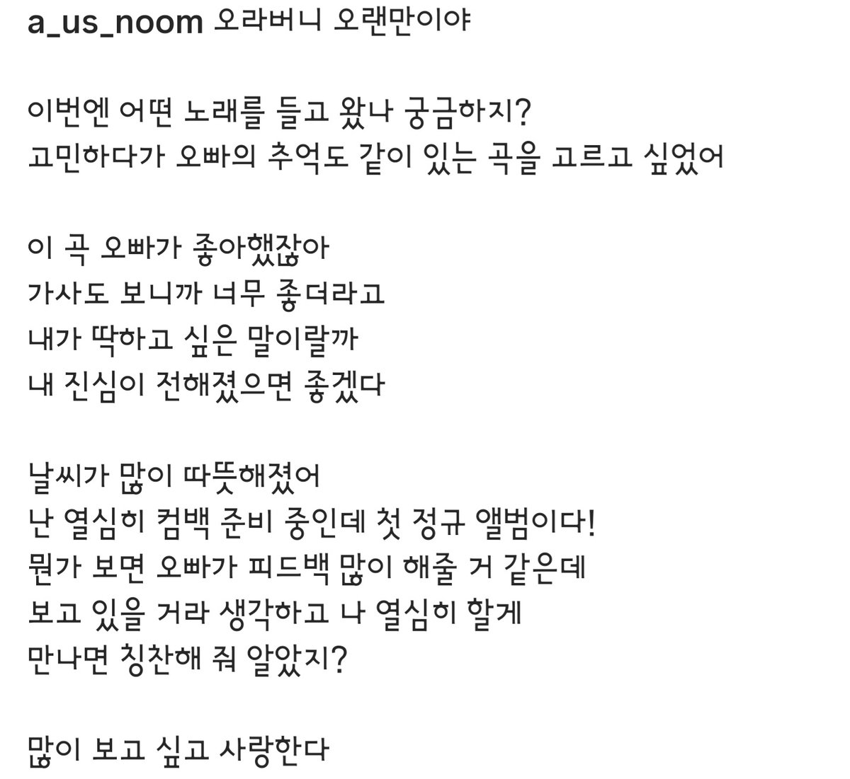 260419 수아 인스타

『오라버니 오랜만이야
이번엔 어떤 노래를 들고 왔나 궁금하지?
고민하다가 오빠의 추억도 같이 있는 곡을 고르고 싶었어
이 곡 오빠가 좋아했잖아
가사도 보니까 너무 좋더라고
내가 딱하고 싶은 말이랄까 
내 진심이 전해졌으면 좋겠다

날씨가 많이 따뜻해졌어
난 열심히 컴백