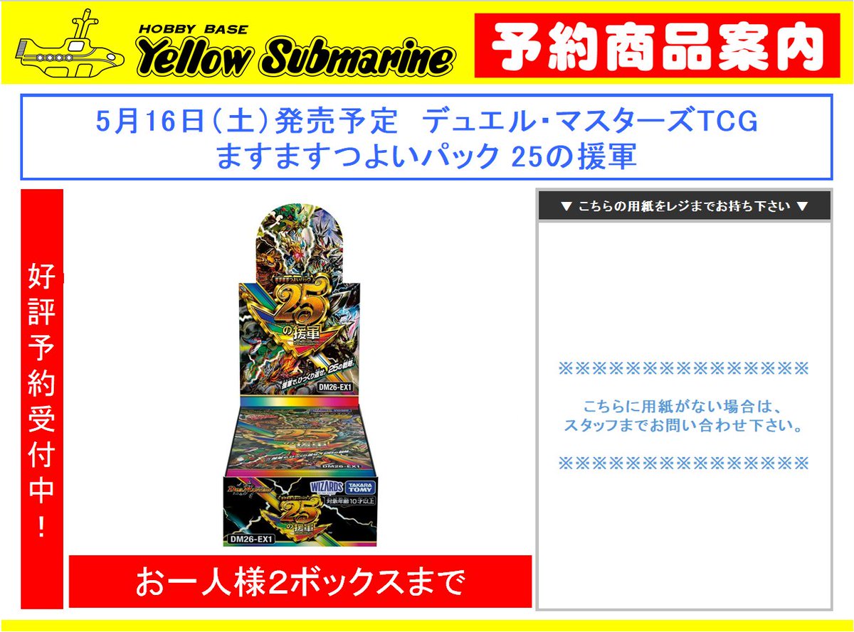 【#デュエマ 予約情報】#新宿 #イエローサブマリン
5月16日（土）発売予定

「ますますつよいパック 25の援軍」

予約開始しました！
お求めの方は当店までお越しください！
※予約受付は店頭のみ
※お一人様【2BOX】まで
※お電話でのお問い合わせはお応えいたしかねます