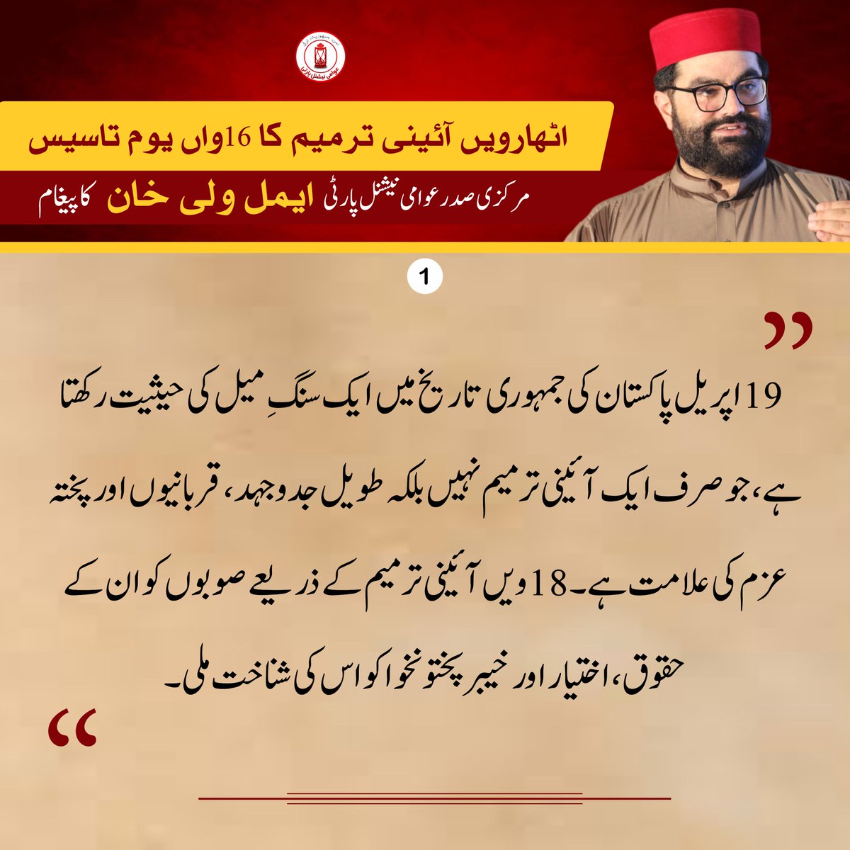 اٹھارہویں آئینی ترمیم کا 16 واں یوم تاسیس/ عوامی نیشنل پارٹی کے مرکزی صدر ایمل ولی خان کا پیغام 

🔴 19 اپریل کا دن، پاکستان کی جمہوری تاریخ میں ایک سنگِ میل کی حیثیت رکھتا ہے۔

🔴 یہ دن صرف ایک آئینی ترمیم کی یاد نہیں بلکہ ایک طویل جدوجہد، قربانیوں اور پختہ عزم کی علامت ہے، 

🔴