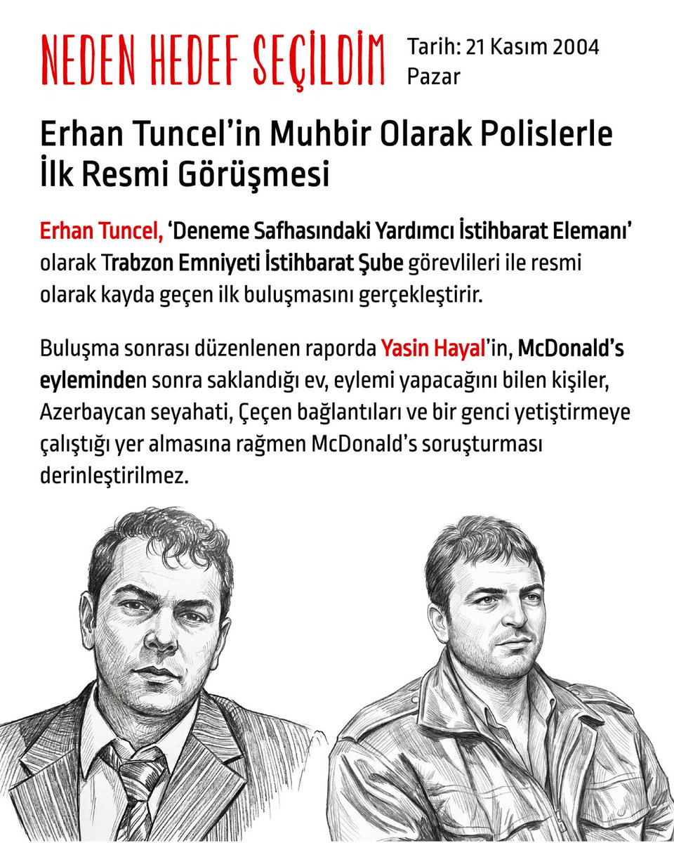 hedefsecildim's tweet photo. Tarih: 21 Kasım 2004 Pazar
Erhan Tuncel’in Muhbir olarak polislerle ilk resmi görüşmesi

Erhan Tuncel, ‘Deneme Safhasındaki Yardımcı İstihbarat Elemanı’ olarak Trabzon Emniyeti İstihbarat Şube görevlileri ile resmi olarak kayda geçen ilk buluşmasını gerçekleştirir.

Buluşma sonrası düzenlenen raporda Yasin Hayal’in, McDonald’s eyleminden sonra saklandığı ev, eylemi yapacağını bilen kişiler, Azerbaycan seyahati, Çeçen bağlantıları ve bir genci yetiştirmeye çalıştığı yer almasına rağmen McDonald’s soruşturması derinleştirilmez.

Yasin Hayal’in eylemi bilen ve saklayan arkadaşları

Rapora göre Erhan Tuncel görüşmede, Yasin Hayal'in McDonald’s eyleminden sonra Trabzon'da saklandığı evden ve eylemi yapacağını bilen kişilerden isimleriyle bahseder. Tuncel, bu kişilerin duruşmalar sırasında adliye önünde eylem yapmayı planladıklarını ama kendisinin polislerin talebi doğrultusunda onları bu fikrinden vazgeçirdiğini söyler.

Rapora göre Erhan Tuncel, Yasin Hayal’in kendisinin de arkadaşı olduğunu, dini duyguları ağır basan biri olarak tanıdığını ama McDonald's eylemini yapacağını düşünmediğini belirtmiştir.

Yasin Hayal’in Azerbaycan seyahati

Rapora göre Erhan Tuncel, Yasin Hayal'in Çeçenistan’a gitme arzusundan, Azerbaycan'da tanıştığı bir Çeçen mücahitten ve planlarından bahsetmiş; Trabzon’da bir kişinin de adını vererek Çeçenistan’a gitmek konusunda Yasin Hayal’e yardım ettiğini söylemiştir.

Yasin Hayal bir genci yetiştirmeye çalışıyor

Erhan Tuncel aynı görüşmede Yasin Hayal'in Halil... adında bir genci yetiştirmeye çalıştığından da bahseder.

“Yasin Hayal’in radikal bir dini oluşum içerisinde olduğu değerlendirilmekte”

Polisler, Erhan Tuncel’le görüşmelerinden sonra hazırladıkları raporun “değerlendirme” kısmında: “Yasin Hayal'in ifadelerinde McDonald’s eylemini münferit bir eylem gibi göstermek istemesine rağmen, YİE'nin vermiş olduğu bilgiler ve olayla ilgili olarak yapılan diğer tespitlerde, şahsın radikal bir dini oluşum içerisinde olduğu değerlendirilmekte” şeklinde not düşer.

İstihbaratçıların suça karışmış biriyle görüşerek oluşturdukları bu tespitlere rağmen olay soruşturma ve yargı aşamasında münferit bir vaka olarak görülür, birçok somut şüphe ve delile rağmen McDonald’s soruşturması derinleştirilmez.