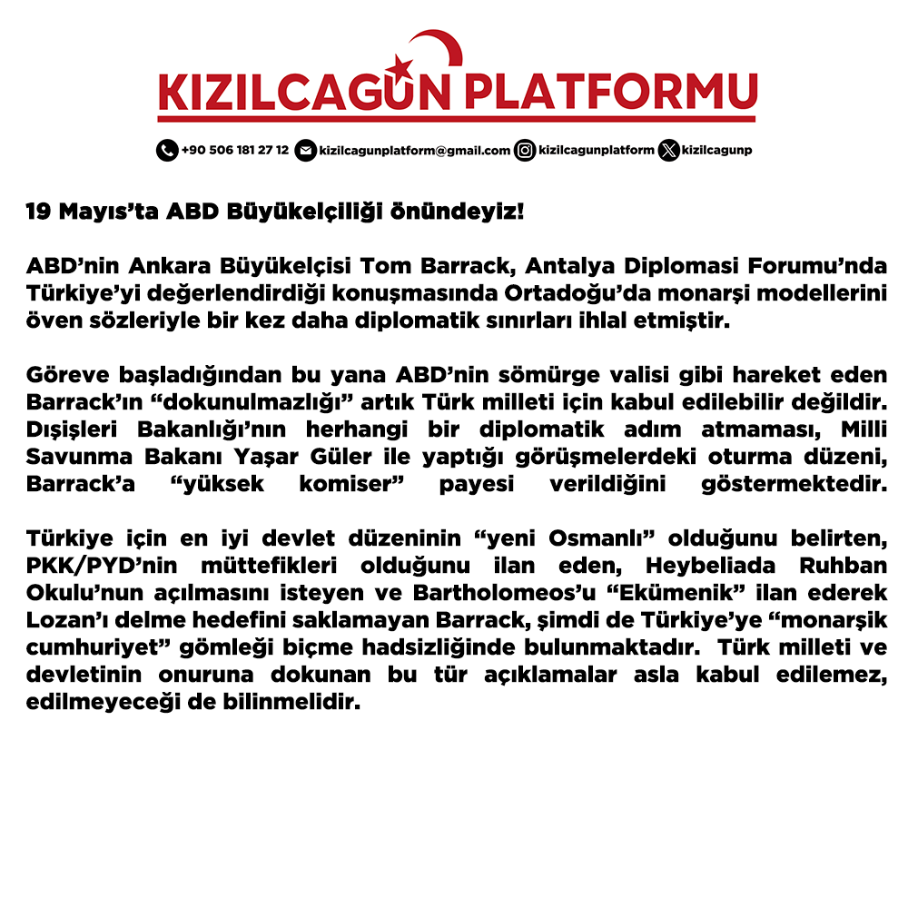 kizilcagunp's tweet photo. 19 Mayıs’ta ABD Büyükelçiliği önündeyiz!

ABD’nin Ankara Büyükelçisi Tom Barrack, Antalya Diplomasi Forumu’nda Türkiye’yi değerlendirdiği konuşmasında Ortadoğu’da monarşi modellerini öven sözleriyle bir kez daha diplomatik sınırları ihlal etmiştir. 

Göreve başladığından bu yana ABD’nin sömürge valisi gibi hareket eden Barrack’ın “dokunulmazlığı” artık Türk milleti için kabul edilebilir değildir. Dışişleri Bakanlığı’nın herhangi bir diplomatik adım atmaması, Milli Savunma Bakanı Yaşar Güler ile yaptığı görüşmelerdeki oturma düzeni, Barrack’a “yüksek komiser” payesi verildiğini göstermektedir. 

Türkiye için en iyi devlet düzeninin “yeni Osmanlı” olduğunu belirten, PKK/PYD’nin müttefikleri olduğunu ilan eden, Heybeliada Ruhban Okulu’nun açılmasını isteyen ve Bartholomeos’u “Ekümenik” ilan ederek Lozan’ı delme hedefini saklamayan Barrack, şimdi de Türkiye’ye “monarşik cumhuriyet” gömleği biçme hadsizliğinde bulunmaktadır.  Türk milleti ve devletinin onuruna dokunan bu tür açıklamalar asla kabul edilemez, edilmeyeceği de bilinmelidir.

Kızılcagün Platformu olarak, “yeni Osmanlı” tuzağına, “Terörsüz Türkiye” adı altında ABD himayesinde sürdürülen ve Türkiye’nin üniter bütünlüğünü hedef alan açılım tertibine karşı; Türk milletini 19 Mayıs’ta ABD’nin Ankara Büyükelçiliği önüne çağırıyoruz. 

Atatürk’ün Milli Mücadele'yi başlattığı tarihte, Barrack’ın “Persona non grata”, “istenmeyen adam” ilan edilmesi için yapacağımız kitlesel basın açıklamasına tüm siyasi partileri ve demokratik kitle örgütlerini davet ediyoruz. 

Monarşileri yıkan Türk milleti, Türk devletine egemenliğine dil uzatanlara gerekli yanıtı verme kararlığına sahiptir. 

Ne mutlu Türk’üm diyene!

Kızılcagün Platformu

@Pakize_Akbaba
@medreyata
@celebieray
@HarpCografyasi
@CVPSerkanOz
@OrkunOzeller
@rifatserdaroglu
@idrisTugunmus12
@turkalican 
@MuftuogluBuket