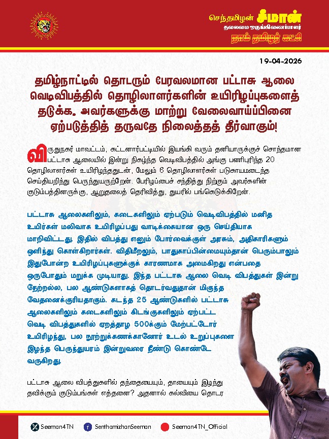 Seeman4TN's tweet photo. விருதுநகர் பட்டாசு ஆலை விபத்தில் உயிரிழந்த 20 தொழிலாளர்களின் குடும்பத்திற்கு ரூபாய் 50 இலட்சம் துயர்துடைப்பு நிதியாக வழங்க வேண்டும்; தமிழ்நாட்டில் தொடரும் பேரவலமான பட்டாசு ஆலை வெடிவிபத்தில் தொழிலாளர்களின் உயிரிழப்புகளைத் தடுக்க, அவர்களுக்கு மாற்று வேலைவாய்ப்பினை ஏற்படுத்தித் தருவதே நிலைத்தத் தீர்வாகும்!

@CMOTamilnadu

விருதுநகர் மாவட்டம், கட்டனார்பட்டியில் இயங்கி வரும் தனியாருக்குச் சொந்தமான பட்டாசு ஆலையில் இன்று நிகழ்ந்த வெடிவிபத்தில் அங்கு பணிபுரிந்த 20 தொழிலாளர்கள்  உயிரிழந்ததுடன், மேலும் 6 தொழிலாளர்கள் படுகாயமடைந்த செய்தியறிந்து பெருந்துயருற்றேன். பேரிழப்பைச் சந்தித்து நிற்கும் அவர்களின் குடும்பத்தினருக்கு, ஆறுதலைத் தெரிவித்து, துயரில் பங்கெடுக்கிறேன்.

பட்டாசு ஆலைகளிலும், கடைகளிலும் ஏற்படும் வெடிவிபத்தில் மனித உயிர்கள் மலிவாக உயிரிழப்பது வாடிக்கையான ஒரு செய்தியாக மாறிவிட்டது. இதில் விபத்து எனும் போர்வைக்குள் அரசும், அதிகாரிகளும் ஒளிந்து கொள்கிறார்கள். விதிமீறலும், பாதுகாப்பின்மையும்தான் பெரும்பாலும் இதுபோன்ற உயிரிழப்புகளுக்குக் காரணமாக அமைகிறது என்பதை ஒருபோதும் மறுக்க முடியாது. இந்த பட்டாசு ஆலை வெடி விபத்துகள் இன்று நேற்றல்ல, பல ஆண்டுகளாகத் தொடர்வதுதான் மிகுந்த வேதனைக்குரியதாகும். கடந்த 25 ஆண்டுகளில் பட்டாசு ஆலைகளிலும் கடைகளிலும் கிடங்குகளிலும் ஏற்பட்ட வெடி விபத்துகளில் ஏறத்தாழ 500க்கும் மேற்பட்டோர் உயிரிழந்து, பல நூற்றுக்கணக்கானோர் உடல் உறுப்புகளை இழந்த பெருந்துயரம் இன்றுவரை நீண்டு கொண்டே வருகிறது.

பட்டாசு ஆலை விபத்துகளில் தந்தையையும், தாயையும் இழந்து தவிக்கும் குடும்பங்கள் எத்தனை? அதனால் கல்வியை தொடர முடியாமல் வேலைக்கு செல்லும் பிள்ளைகள் எத்தனை பேர்? பெற்ற பிள்ளைகளை பறிகொடுத்து தவிக்கும் பெற்றோர்கள் எத்தனை பேர்? இன்னும் எத்தனை காலத்திற்கு தொடரும் இக்கொடுமைகளை தமிழ்நாடு அரசு வேடிக்கைப் பார்க்கப்போகிறது? உரியப் பாதுகாப்பு முன்னேற்பாடுகளும், அடிப்படை விதிகளும் காற்றில் பறக்க விடப்படுவதும், அதனை அதிகாரிகள் அலட்சியப்போக்கோடு கையாளுவதும்தான் பட்டாசு ஆலைகளிலும், கடைகளிலும் நடந்தேறும் இவ்விதக் கோர விபத்துகளின் வீரியம் தெரிந்தும் கண்டும் காணாதிருக்கும் அரசின் மெத்தனமும்தான் இத்தனை உயிர்களைக் காவு வாங்கியிருக்கிறது.

மனித உயிர்களை பலி வாங்கும் இத்தகைய கொடும் வெடி விபத்துகள் இனியும் தொடராமல் இருக்க தமிழ்நாடு அரசானது பட்டாசு ஆலைகளை மட்டுமே நம்பியுள்ள தொழிலாளர்களுக்கு வேறு மாற்றுத்தொழில் உருவாக்கி கொடுத்து அவர்களின் மறுவாழ்விற்கு உதவிடுவதே நிலைத்த தீர்வாக அமையும் என்று அறிவுறுத்துகிறேன். மேலும், தற்போது விருதுநகர் மாவட்டம் கட்டனார்பட்டி பட்டாசு ஆலை விபத்துக்கான உண்மையான காரணத்தைக் கண்டறிய உடனடியாக நீதி விசாரணை செய்வதோடு, தமிழ்நாடு முழுவதும் இயங்கும் பட்டாசு ஆலைகள், பட்டாசு கடைகளின் பாதுகாப்பை சோதனை செய்து உறுதிப்படுத்த வேண்டுமென வலியுறுத்துகிறேன்.

கட்டனார்பட்டி பட்டாசு ஆலை விபத்தில் உயிரிழந்த 20 தொழிலாளர்களின்  குடும்பத்தினருக்கு தமிழ்நாடு அரசு, தலா 50 இலட்ச ரூபாய் துயர் துடைப்பு நிதியும், படுகாயமடைந்தவர்களுக்கு 10 இலட்சம் ரூபாய் துயர் துடைப்பு நிதியும், உரிய உயர் மருத்துவமும் வழங்க வேண்டுமெனவும் தமிழ்நாடு அரசினை வலியுறுத்துகிறேன்.

- செந்தமிழன் சீமான்
தலைமை ஒருங்கிணைப்பாளர்
நாம் தமிழர் கட்சி