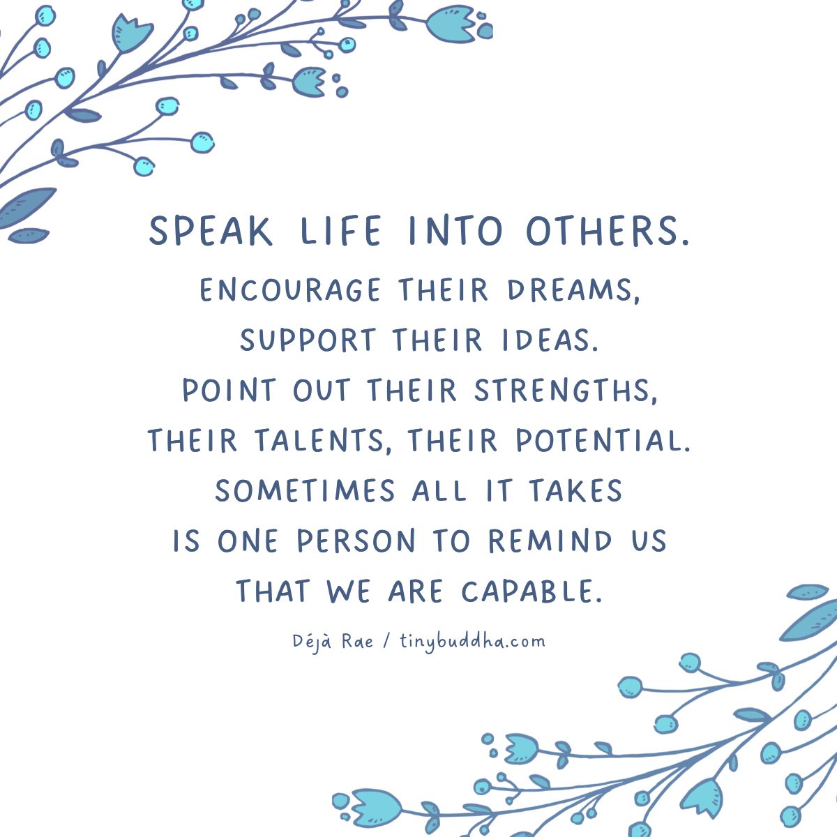 "Speak life into others. Encourage their dreams, support their ideas. Point out their strengths, their talents, their potential. Sometimes all it takes is one person to remind us that we are capable." ~Déjà Rae