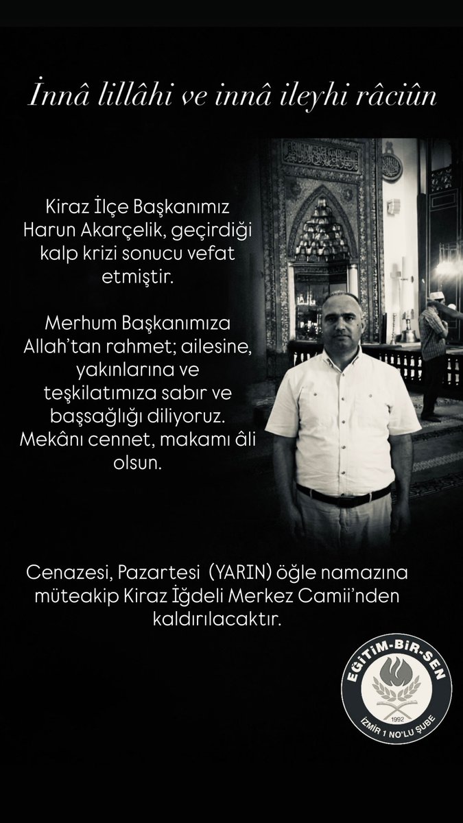ebsizmir1's tweet photo. İnnâ lillâhi ve innâ ileyhi râciûn
Kiraz İlçe Başkanımız Harun Akarçelik, geçirdiği kalp krizi sonucu vefat etmiştir.

Merhum Başkanımıza Allah’tan rahmet; ailesine, yakınlarına ve teşkilatımıza sabır ve başsağlığı diliyoruz. Mekânı cennet, makamı âli olsun.

Cenazesi, Pazartesi  (YARIN) öğle namazına müteakip Kiraz İğdeli Merkez Camii’nden kaldırılacaktır.