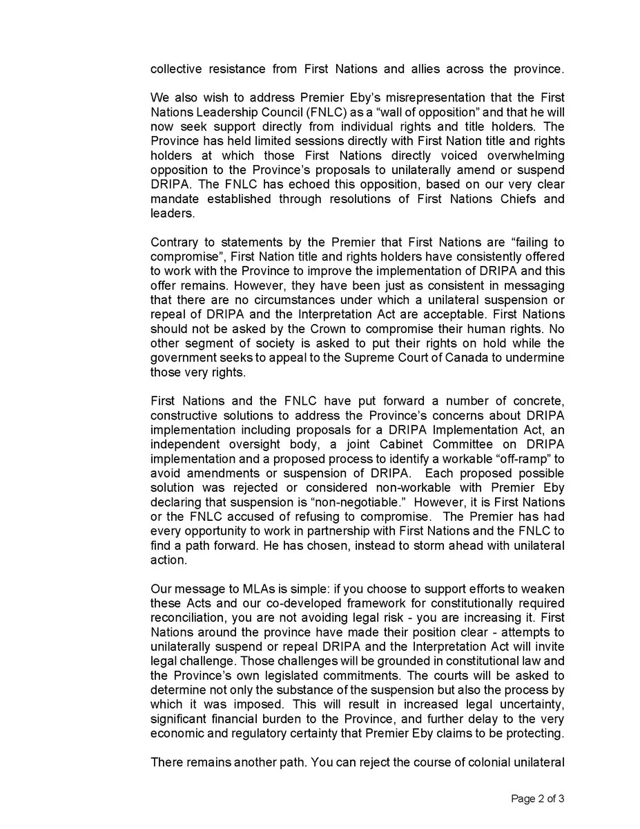 FNSummit's tweet photo. FNLC Open Letter to MLA's (https://t.co/I5JAfosHgZ):

This week, the B.C. NDP government will try to muster support from MLAs for a bill to suspend parts of the Declaration on the Rights of Indigenous Peoples Act (DRIPA or “Declaration Act”) and a related Interpretation Act amendment. Premier Eby has confirmed he intends to introduce legislation to suspend critical provisions of DRIPA despite overwhelming opposition from First Nations, and is seeking to build caucus and cross-party support to do so. Each member is being needlessly forced into a vote by Premier Eby, which will have immediate and lasting consequences for reconciliation and the legal, political and economic stability of this province. We are writing to urge members to oppose this proposed bill.

DRIPA was passed in 2019 with the unanimous support of all MLAs in the legislature. It was a momentous occasion that we all celebrated. It committed the BC Government to work with First Nations to align BC laws with the UN Declaration on the Rights of Indigenous Peoples, an international instrument that affirms the human rights of Indigenous Peoples, including self-determination, free, prior and informed consent, and the stewardship of lands, resources, our territories and our cultures. In passing DRIPA, BC became the first commonwealth jurisdiction to make this commitment in law. Just over five years later, BC seeks to renege on this legislative promise.

Premier Eby has falsely framed his proposed suspension of DRIPA as a necessary and urgent response to legal uncertainty arising from recent court decisions that affirm First Nations’ inherent title and rights in this province. His framing is not only misleading but is also inherently wrong. We are dismayed at the degree to which the court cases and DRIPA are being misrepresented, mischaracterized and conflated as rhetoric and fearmongering. The risk before the legislators and all British Columbians is not created by DRIPA - it is created by the decisions to undermine it through unilateral action.

Attempts to suspend sections of DRIPA and the Interpretation Act to achieve a desired outcome in a court decision is an act of fettering the separation of judicial powers, and an egregious attempt to limit First Nations’ access to the court, reminiscent of the 1927 law that prohibited First Nations from hiring lawyers and accessing the courts. Limiting the role of the courts limits First Nations' access to justice and sets a dangerous precedent that should concern all British Columbians. Canadian courts have always had a role in reconciliation. The courts have been clear - First Nations title and rights in BC are not up for debate. Any attempt to interfere with the courts' role, and First Nations’ access to justice, will be met with collective resistance from First Nations and allies across the province.

We also wish to address Premier Eby’s misrepresentation that the First Nations Leadership Council (FNLC) as a “wall of opposition” and that he will now seek support directly from individual rights and title holders. The Province has held limited sessions directly with First Nation title and rights holders at which those First Nations directly voiced overwhelming opposition to the Province’s proposals to unilaterally amend or suspend DRIPA. The FNLC has echoed this opposition, based on our very clear mandate established through resolutions of First Nations Chiefs and leaders.

Contrary to statements by the Premier that First Nations are “failing to compromise”, First Nation title and rights holders have consistently offered to work with the Province to improve the implementation of DRIPA and this offer remains. However, they have been just as consistent in messaging that there are no circumstances under which a unilateral suspension or repeal of DRIPA and the Interpretation Act are acceptable. First Nations should not be asked by the Crown to compromise their human rights. No other segment of society is asked to put their rights on hold while the government seeks to appeal to the Supreme Court of Canada to undermine those very rights.

First Nations and the FNLC have put forward a number of concrete, constructive solutions to address the Province’s concerns about DRIPA implementation including proposals for a DRIPA Implementation Act, an independent oversight body, a joint Cabinet Committee on DRIPA implementation and a proposed process to identify a workable “off-ramp” to avoid amendments or suspension of DRIPA. Each proposed possible solution was rejected or considered non-workable with Premier Eby declaring that suspension is “non-negotiable.” However, it is First Nations or the FNLC accused of refusing to compromise. The Premier has had every opportunity to work in partnership with First Nations and the FNLC to find a path forward. He has chosen, instead to storm ahead with unilateral action.

Our message to MLAs is simple: if you choose to support efforts to weaken these Acts and our co-developed framework for constitutionally required reconciliation, you are not avoiding legal risk - you are increasing it. First Nations around the province have made their position clear - attempts to unilaterally suspend or repeal DRIPA and the Interpretation Act will invite legal challenge. Those challenges will be grounded in constitutional law and the Province’s own legislated commitments. The courts will be asked to determine not only the substance of the suspension but also the process by which it was imposed. This will result in increased legal uncertainty, significant financial burden to the Province, and further delay to the very economic and regulatory certainty that Premier Eby claims to be protecting.
 
There remains another path. You can reject the course of colonial unilateral action and choose to uphold human rights and the honour of the Crown, and insist that the Province meet its legal obligations through good-faith negotiations with First Nations to improve the implementation of DRIPA as a key component of our co-developed principled framework for reconciliation. The choice is yours; however, First Nations, the courts, investors - and your constituents - will judge it accordingly.
(Signed by the FNLC) @bcpolitics @bcpoli @cdnpoli