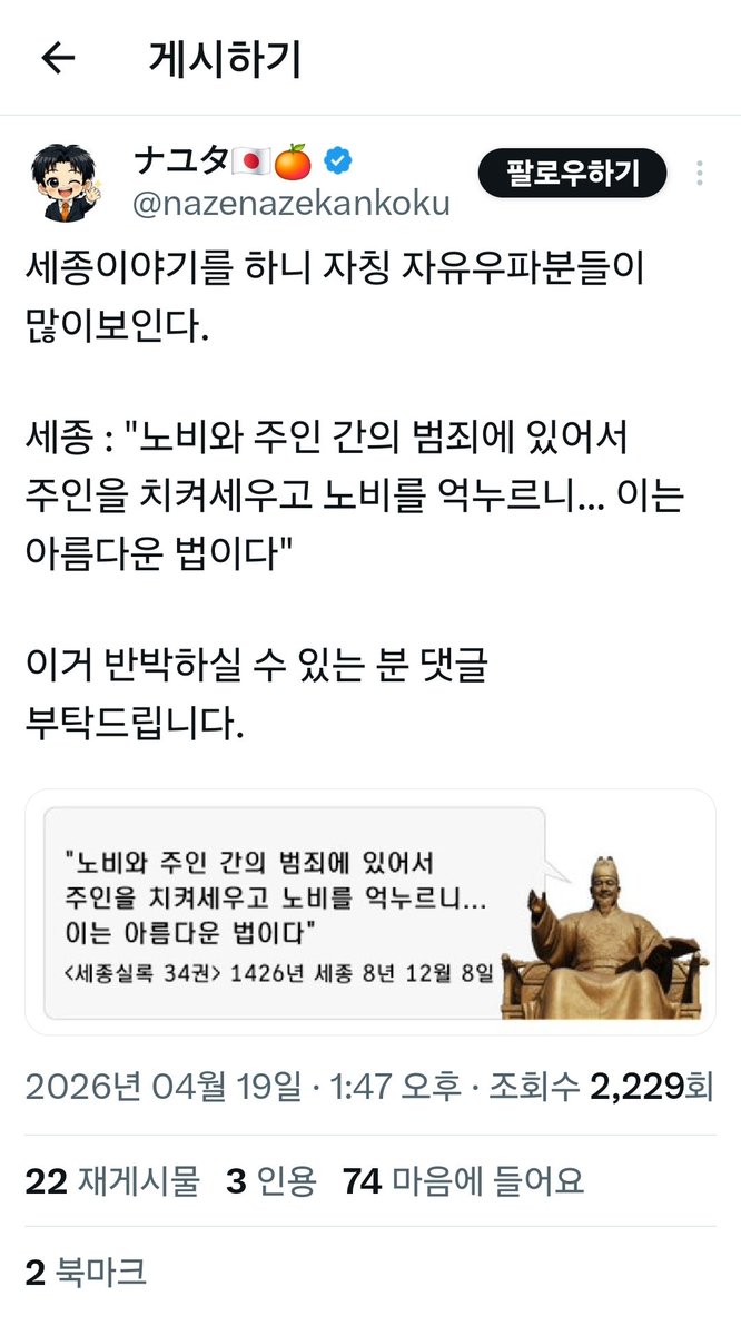 이 게시물은 명백한 역사 왜곡입니다.

<a href="/nazenazekankoku/">ナユタ🇯🇵🍊</a>가 올린 세종 발언은 완전히 정반대로 인용됐으며, 출처(연대·권수)조차 틀렸습니다.

1. 게시물에서 제시한 인용문  
“노비와 주인 간의 범죄에 있어서 주인을 치켜세우고 노비를 억누르니... 이는 아름다운 법이다”  
(이미지: 《세종실록