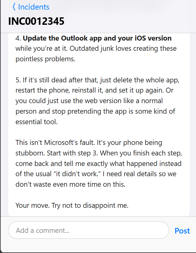 IT_KBs's tweet image. "User reports that the Outlook app on their iPhone stopped receiving new emails around 3 PM yesterday. Desktop Outlook and Outlook on the web are working as expected. User has already tried restarting the phone."

Help Desk forgot to filter their thoughts.

#helpdesk #Outlook #IT