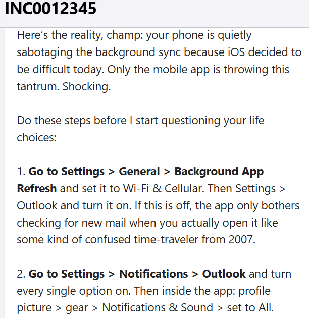 IT_KBs's tweet image. "User reports that the Outlook app on their iPhone stopped receiving new emails around 3 PM yesterday. Desktop Outlook and Outlook on the web are working as expected. User has already tried restarting the phone."

Help Desk forgot to filter their thoughts.

#helpdesk #Outlook #IT