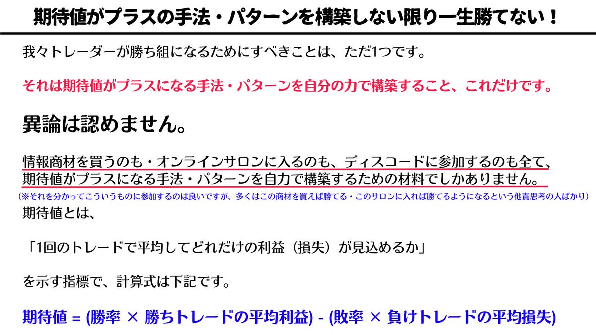 million_trader8's tweet photo. トレードは「期待値のゲーム」なのでプラス期待値の手法・パターンを構築しない限り、勝負の土俵にすら立てない。

そして多くの人はプラス期待値の手法を構築していないので期待値がマイナスの状態。

その状態で、

▪️どれだけメンタルを鍛えても
▪️ロット数を落としても、
▪️資金管理をしっかりしても
▪️次こそは！と気合を入れても、

全く意味がない😩

期待値がマイナスなので、その期待値通りに負けていくだけ笑

皆さんがやるべきことは自分のトレードの期待値の数字をしっかりと把握し、必ずプラス期待値になるように練習を積むこと。