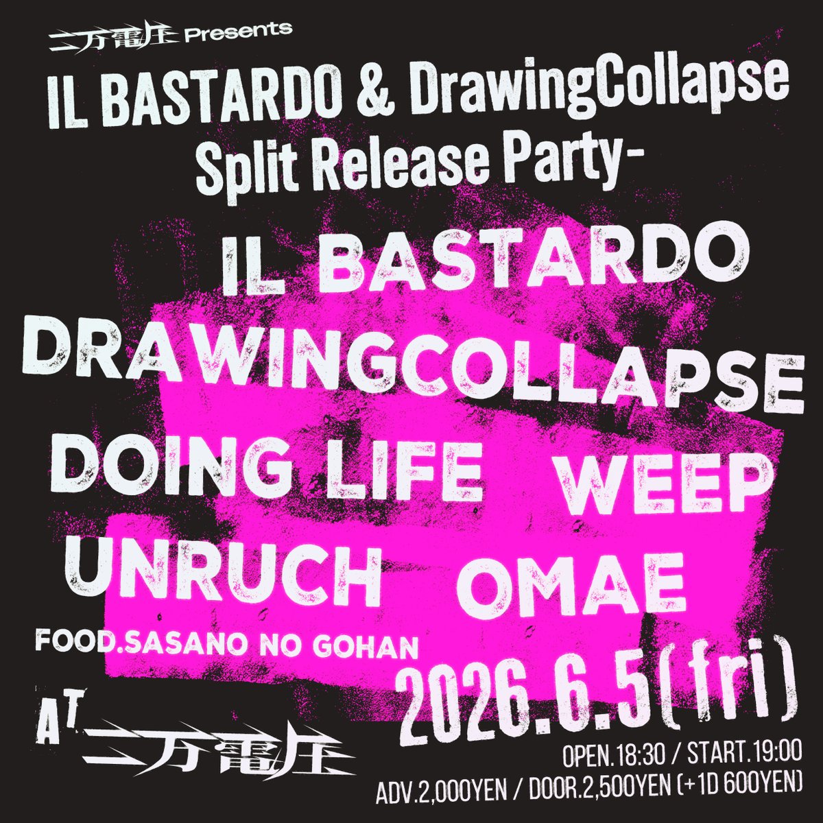 NEW!!!

2026.6/5(fri)
二万電圧 presents
“IL BASTARDO&amp;DrawingCollapse split Release Party-”

IL BASTARDO
DrawingCollapse
WEEP
DOING LIFE
おまえ
UNRUCH

FOOD.ササノのごはん

open.18:30 start.19:00
adv.2,000yen door.2,500yen(+1drink 600yen)

🎫
den-atsu.com/pickup/2026-6-…