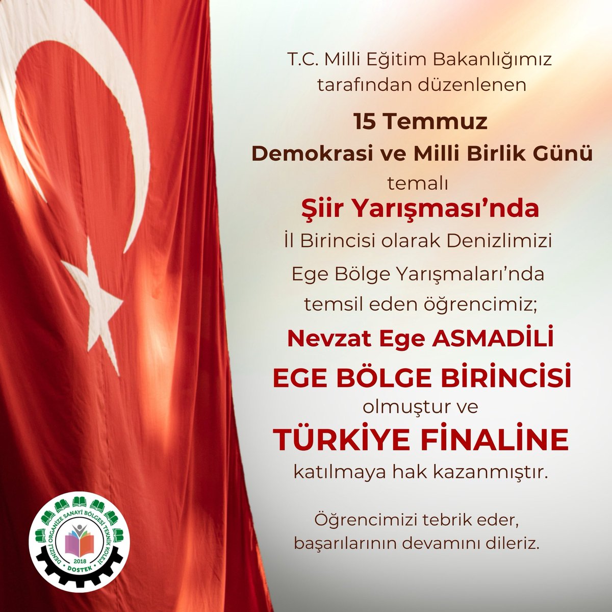 T.C. Milli Eğitim Bakanlığımızın düzenlediği 15 Temmuz Demokrasi ve Mili Birlik Günü Şiir Yarışması'nda İl Birincisi olarak Denizlimizi Ege Bölge Yarışmaları'nda temsil eden öğrencimiz; Nevzat Ege Asmadili EGE BÖLGE BİRİNCİSİ oldu ve TÜRKİYE FİNALİNE katılmaya hak kazanmıştır. 🏆