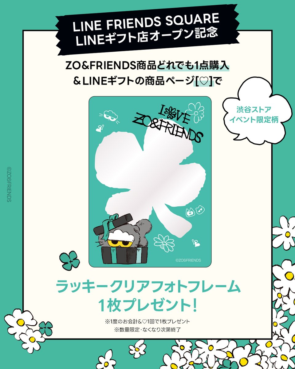 JP_LINEFRIENDS's tweet photo. ＝イベント予告🎁＝
LINE FRIENDS SQUARE LINEギフト店
オープン記念イベント開催決定✨

渋谷ストアでZO&FRIENDS商品を買って、限定デザインの『ZOAラッキークリアフォトフレーム』をもらおう🍀

【イベント詳細】
📅開催期間：2026年4月24日(金) ～
📍開催場所：LINE FRIENDS SQUARE SHIBUYA 1F
※数量限定・なくなり次第終了

【参加方法】
①渋谷ストアにて、ZO＆FRIENDS商品を1点以上購入
②LINEギフト店のZO＆FRIENDS商品ページから、いずれかの商品に「♡」
③レジで画面を表示で『ZOAラッキークリアフォトフレーム(イベント限定柄)』をGET！

👉LINEギフト「LINE FRIENDS SQUARE」ショップ
🔗https://t.co/frxzXD88RP

※本イベントは【LINE FRIENDS SQUARE SHIBUYA】限定イベントです。
※LINEギフト店、公式オンラインストアはイベント対象外となります。
※1会計＆1♡につき1枚プレゼント

#LINEギフト #ZONFRIENDS #ジョアンフレンズ #LINEFRIENDSSQUARE #SHIBUYA #プレゼント