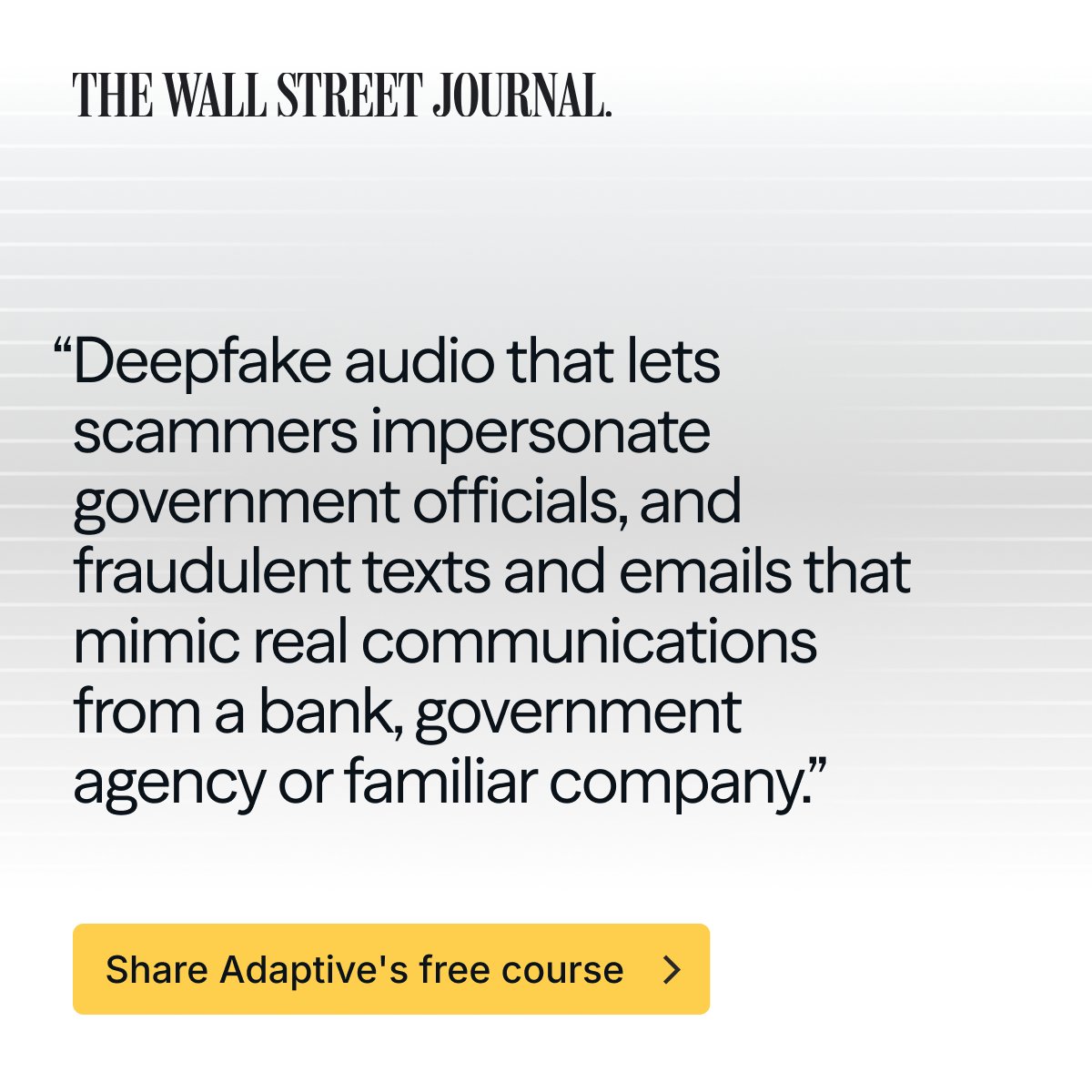 BrianCLong's tweet photo. Yesterday, the Wall Street Journal published a piece outlining various AI fraud scams hitting families the hardest, including investment scams, government impersonators, romance fraud, and tech support schemes.

At @AdaptiveSec  we sat down with victims of each of these attacks and heard firsthand what it sounds and feels like to be on the receiving end. We also spoke with legal experts who have spent years tracking how these crimes unfold and what to do when they happen.

We compiled these interviews, along with interactive exercises like a live AI call and a “make your own deepfake” module, into a free 20-minute course to send to your loved ones.

Many of the victims we spoke with lost money they spent a lifetime building and felt too ashamed to tell even their closest family members what happened. Because of that shame, fewer than 1 in 10 of these attacks ever get reported.

Even if you do not think the people in your life are at risk, I encourage you to send the WSJ piece or Adaptive course anyway. I’ve linked both below.
