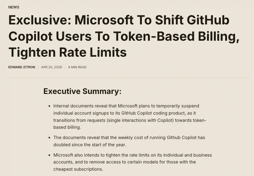 
Exclusive: Microsoft To Shift GitHub Copilot Users To Token-Based Billing, Tighten Rate Limits
Edward Zitron
Apr 20, 2026
4 min read
Executive Summary: 
Internal documents reveal that Microsoft plans to temporarily suspend individual account signups to its GitHub Copilot coding product, as it transitions from requests (single interactions with Copilot) towards token-based billing. 
The documents reveal that the weekly cost of running Github Copilot has doubled since the start of the year. 
Microsoft also intends to tighten the rate limits on its individual and business accounts, and to remove access to certain models for those with the cheapest subscriptions. 