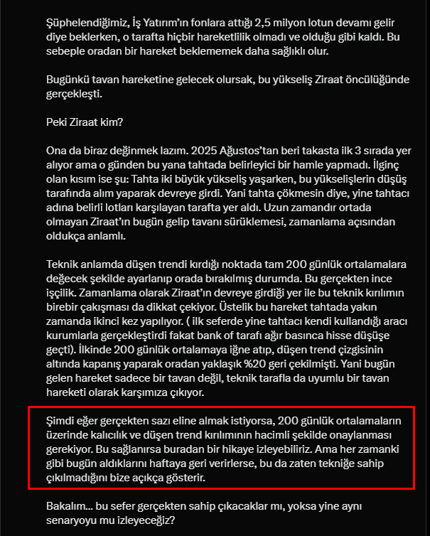 takasci_kuzgun's tweet photo. #bıgen

15 Nisan güncellememizden bu yana hissemiz yaklaşık %25 kâr marjıyla yoluna devam ediyor. Son 4 gündeki alım ve fiyat hareketlerine baktığımızda niyetin ciddi anlamda olumluya döndüğünü görüyoruz. Dikkat ederseniz her seferinde farklı bir aracı kurum üzerinden hareket ediliyormuş gibi görünse de, aslında bu hareketlere katkı sağlayan kurumların tamamı tahtacının aktif kullandığı kurumlar. Bugün gelen İş alımıyla birlikte artık fonların tahtaya girme ihtimalini de masaya koyuyorum.

Yani özetle tahtada her şey yolunda ve fazlasıyla pozitif. Çizdiğimiz ilk hedefe ulaşmamıza yaklaşık %9’luk bir marj kaldı. Eğer çok sağlamcıysanız bu bölgede çıkmak mantıklı olabilir. Çünkü testere piyasasında çoğu tahtacı ilk hedefe ulaşıldığında düzeltmeye girer. Amaaaa burada özellikle “çok sağlamcıysanız” diye altını çiziyorum. Çünkü bu tahtacının tarzı diğerlerinden farklı. Önceki iki ciddi yükselişe bakın; hiç acımadan, vura vura yukarı götürüyor ve aynı sertlikle, nefes aldırmadan aşağı da çekebiliyor.

Bu yüzden eğer risk seviyorsanız kendinizi tahtacının kollarına bırakabilirsiniz. Destek noktamı 200 günlük ortalamaların altı olarak güncelliyorum; ancak aradaki marj açıldığı için stop seviyesini sizin risk iştahınıza bırakıyorum.

Genel tabloya baktığımda hissede her şey oldukça olumlu, şu an için şüphelenecek ya da bizi üzecek bir görüntü yok. 

Ama unutmayın, son kararı her zaman onlar verir…