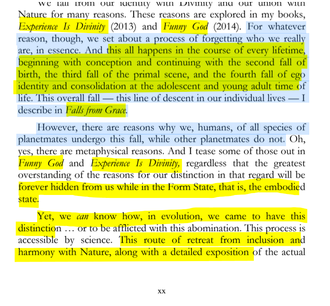 sillymickel's tweet photo. *PRODIGAL HUMAN: The Descents of Man* (2016) by Michael Adzema

PREFACE, p. xx

🧵Click this panel for Thread of complete book

16/ 🧵👇 💡📚💙 #PH #ProdigalHuman #PREFACE📖 #TruthWarriors ❕#anthropology🐵 #psychology ☮️ #devolution🐵 #Patriarchy #Civilization #birth #Primal ☮️#psychohistory ☮️#Consciousness 💡#Culture #perinatal #RainbowWarriors 🦋 #NoKings 🚫👑

or, click for audio version, Amazon: https://t.co/bMcz4uveqf

These reasons are explored in my books, Experience Is Divinity (2013) and Funny God (2014). For whatever reason, though, we set about a process of forgetting who we really are, in essence. And this all happens in the course of every lifetime, beginning with conception and continuing with the second fall of birth, the third fall of the primal scene, and the fourth fall of ego identity and consolidation at the adolescent and young adult time of life. This overall fall — this line of descent in our individual lives — I describe in Falls from Grace.

However, there are reasons why we, humans, of all species of planetmates undergo this fall, while other planetmates do not. Oh, yes, there are metaphysical reasons. And I tease some of those out in Funny God and Experience Is Divinity, regardless that the greatest overstanding of the reasons for our distinction in that regard will be forever hidden from us while in the Form State, that is, the embodied state.

Yet, we can know how, in evolution, we came to have this distinction ... or to be afflicted with this abomination. This process is accessible by science. This route of retreat from inclusion and harmony with Nature, along with a detailed exposition of the actual…

PRODIGAL HUMAN

Page xx