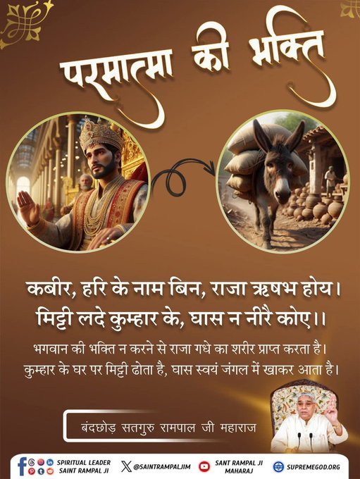 ArjunDa50213045's tweet photo. कबीर, हरि के नाम बिन, राजा ऋषभ होय। मिट्टी लदे कुम्हार के,घास न नीरै कोए।।

भगवान की भक्ति न करने से राजा गधे का शरीर प्राप्त करता है। कुम्हार के घर पर मिट्टी ढोता है, घास स्वयं जंगल में खाकर आता है।
अवश्य देखें साधना चैनल प्रतिदिन शाम 7:30 बजे
#GodMorningTuesday https://t.co/LXtUnmtZFj