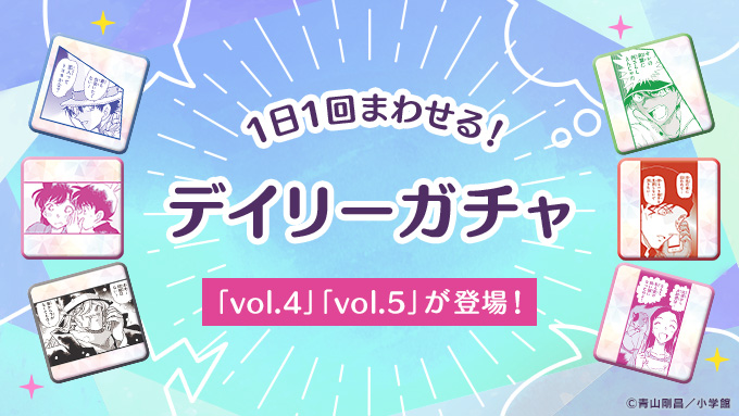 ／
名探偵コナン公式アプリ10周年第7弾
デイリーガチャに新vol追加
＼

「デイリーガチャ」に「vol.4」「vol.5」が新登場！

1日1回まわせるデイリーガチャでデジタル缶バッジを集めて「デジタル缶バッジコレクション」を充実させよう！