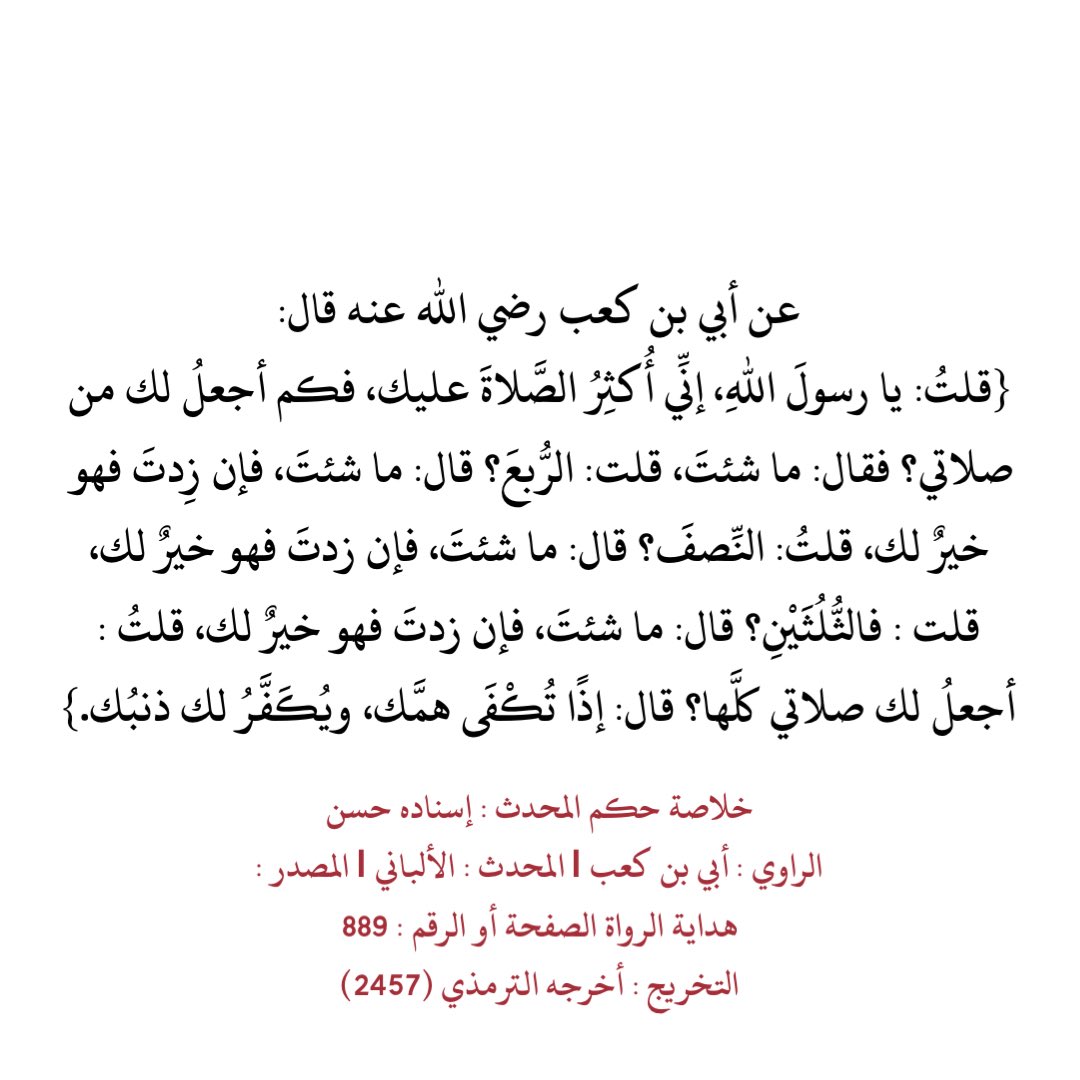 عن أبي بن كعب رضي الله عنه قال:
{قلتُ: يا رسولَ اللهِ، إنِّي أُكثِرُ الصَّلاةَ عليك، فكم أجعلُ لك من صلاتي؟ فقال: ما شئتَ، قلت: الرُّبعَ؟ قال: ما شئتَ، فإن زِدتَ فهو خيرٌ لك، قلتُ: النِّصفَ؟ قال: ما شئتَ، فإن زدتَ فهو خيرٌ لك، قلت : فالثُّلُثَيْنِ؟ قال: ما شئتَ، فإن زدتَ فهو…}