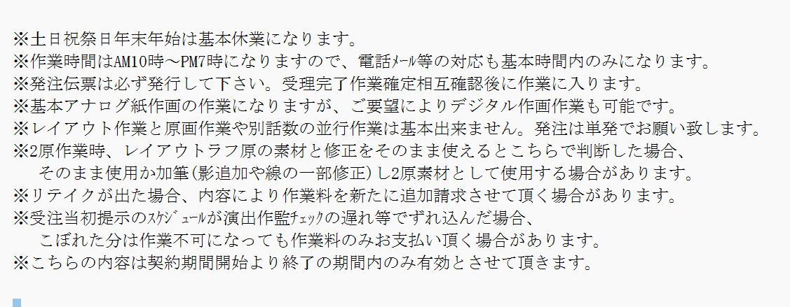 ちなみに自分は
原画半拘束時には受注作業の約束として、
メール文面で
作品名期間金額振込日等明記後に
下記の注釈つけて相手が了解したら請けてます。
これ位事前確認しとくと作業のストレスや負担
収入の不安定さも大分減りますね。
今の所これを6年間続けてて
拒否したアニメ会社は1社もないです。
