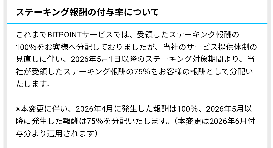 BitPointさん
ステーキング報酬激減へ

取引(売買)も使いやすかったが、一番の売りはステーキング利率の良さだったのに、ここを減らしたらダメだろ

本変更に伴い、2026年4月に発生した報酬は100％、2026年5月以降に発生した報酬は75％を分配いたします。（本変更は2026年6月付与分より適用されます）
