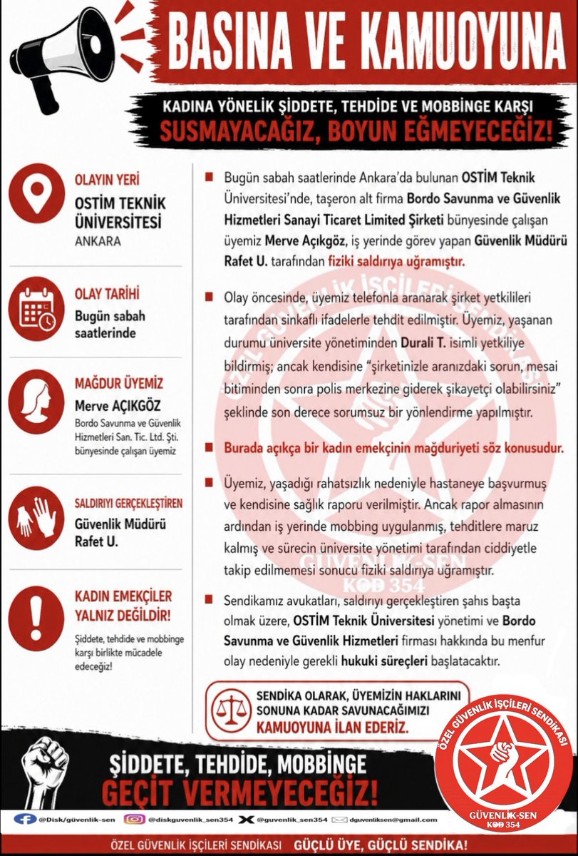 guvenlik_sen354's tweet photo. BASINA VE KAMUOYUNA

Bugün sabah saatlerinde Ankara’da bulunan OSTİM Teknik Üniversitesi’nde, taşeron alt firma Bordo Savunma ve Güvenlik Hizmetleri Sanayi Ticaret Limited Şirketi bünyesinde çalışan üyemiz Merve Açıkgöz, iş yerinde görev yapan Güvenlik Müdürü Rafet U. tarafından fiziki saldırıya uğramıştır.

Olay öncesinde, üyemiz telefonla aranarak şirket yetkilileri tarafından sinkaflı ifadelerle tehdit edilmiştir. Üyemiz, yaşanan durumu üniversite yönetiminden Durali T. isimli yetkiliye bildirmiş; ancak kendisine “şirketinizle aranızdaki sorun, mesai bitiminden sonra polis merkezine giderek şikayetçi olabilirsiniz” şeklinde son derece sorumsuz bir yönlendirme yapılmıştır.

Burada açıkça bir kadın emekçinin mağduriyeti söz konusudur.

Üyemiz, yaşadığı rahatsızlık nedeniyle hastaneye başvurmuş ve kendisine sağlık raporu verilmiştir. Ancak rapor almasının ardından iş yerinde mobbing uygulanmış, tehditlere maruz kalmış ve sürecin üniversite yönetimi tarafından ciddiyetle takip edilmemesi sonucu fiziki saldırıya uğramıştır.

Sendikamız avukatları, saldırıyı gerçekleştiren şahıs başta olmak üzere, OSTİM Teknik Üniversitesi yönetimi ve Bordo Savunma ve Güvenlik Hizmetleri firması hakkında bu menfur olay nedeniyle gerekli hukuki süreçleri başlatacaktır.

Sendika olarak, üyemizin haklarını sonuna kadar savunacağımızı kamuoyuna ilan ederiz.

DİSK / GÜVENLİK-SEN @diskinsesi @ostimteknikuniv #özelgüvenlik #şiddet #kadın #mobing #şiddet5188