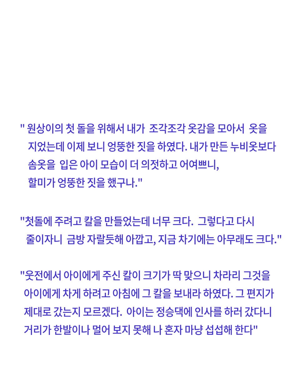 숙종의 할머니 인선왕후는 외손자들을 자주 궁궐에 불렀는데 손주들이 배가 고프다고 떡 달라고 떼쓰면 웃으면서 아침부터 떡을 만들고 손주의 첫돌에 직접 옷을 만들어 선물하면서 행복해하는 편지들이 꽤 많이 그대로 남아 있음 

 근데 이 외손자들 전부 숙종이 유배보내거나 죽임...ㅋ...ㅜ