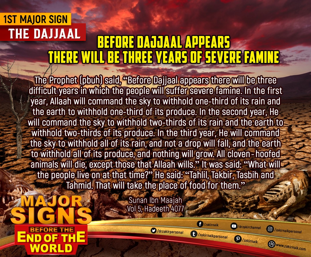 drzakiranaik's tweet photo. 1st Major Sign: The Dajjaal

Before Dajjaal appears there will be Three Years of Severe Famine

The Prophet (pbuh) said, "Before Dajjaal appears there will be three difficult years in which the people will suffer severe famine. In the first year, Allah will command the sky to withhold one-third of its rain and the earth to withhold one-third of its produce. In the second year, He will command the sky to withhold two-thirds of its rain and the earth to withhold two-thirds of its produce. In the third year, He will command to withhold all of its produce, and nothing will grow. All cloven-hoofed animals will die, except those that Allah wills." It was said: "What will the people live on at that time?" He said: "Tahlil, Takbir, Tasbih and Tahmid. That will take the place of food for them."

Sunan Ibn Maajah
Vol 5, Hadeeth 4077
Saheeh Muslim
Vol 7, Hadeeth 7393