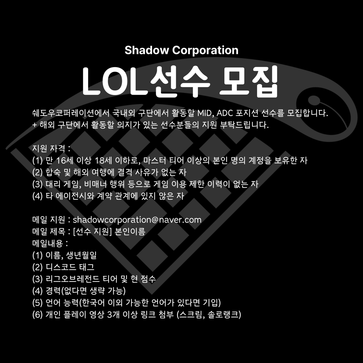 [LOL 선수 모집]
쉐도우코퍼레이션에서 국내외 구단에서 활동할 MID, ADC 포지션 선수를 모집합니다. 
*해외 구단에서 활동할 의지가 있는 선수분들의 지원 부탁드립니다.

[지원 자격]
(1) 만 16세 이상 18세 이하로, 마스터 티어 이상의 본인 명의 계정을 보유한 자
(2) 합숙 및 해외 여행에 결격