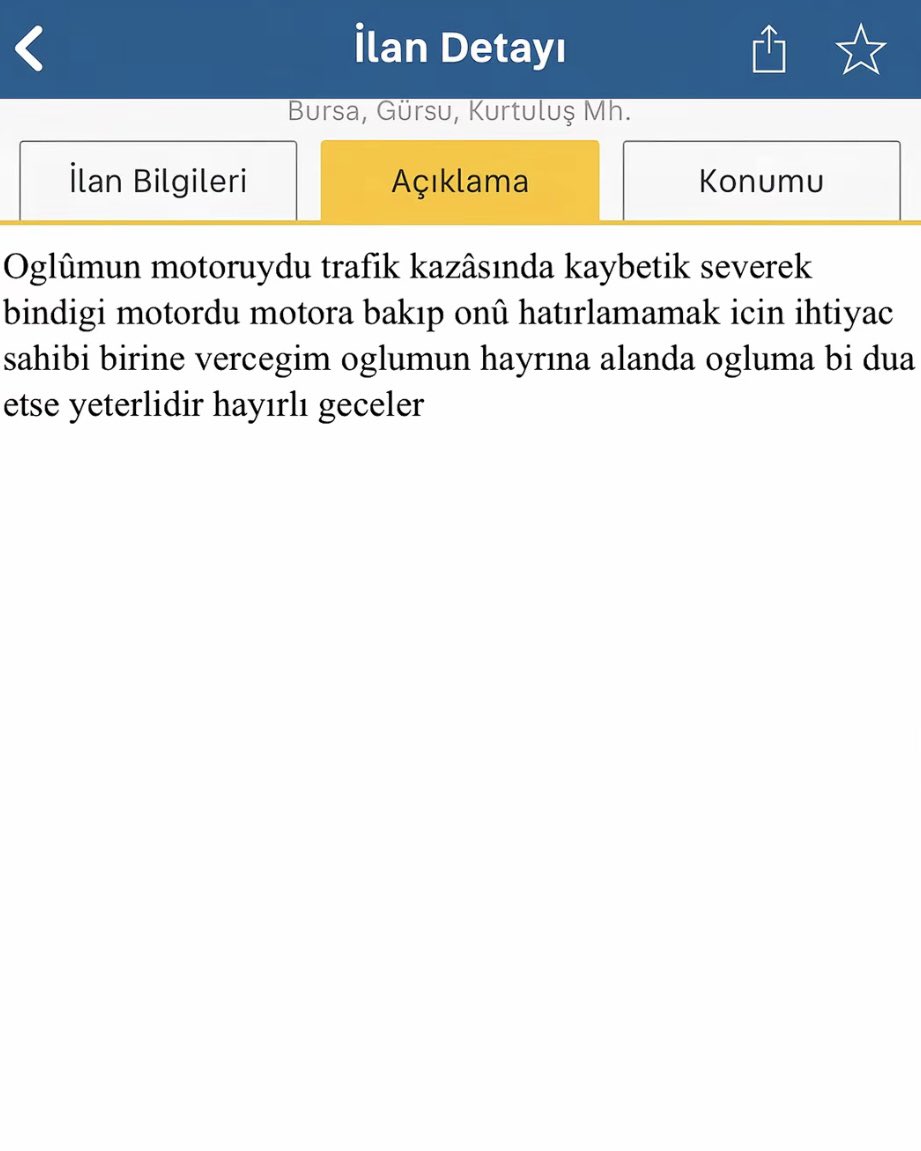 Hayatını kaybeden oğluna ait motosikleti ilan veren bir baba:

“Oğlumun motoruydu, trafik kazasında kaybettik. Severek bindiği motordu. Motora bakıp onu hatırlamamak için ihtiyaç sahibi birine vereceğim. Oğlumun hayrına, alanın oğluma bir dua etmesi yeterlidir. Hayırlı geceler.”