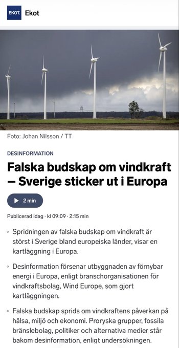 FranssonJosef's tweet photo. SVERIGES RADIO PROPAGANDAMEGAFON FÖR VINDKRAFTEN
 
Sveriges radio, återrapporterar idag okritiskt en rapport från europeiska branschorganisationen WindEurope som menar att vindkraftsutbyggnaden bromsas av ”desinformation och missinformation”.

Jag har nu fördjupat mig i vad rapporten framlyfter som denna ”desinformation och missinformation”:
- Miljö- och naturpåverkan, att vindkraftverk orsakar stora skador på naturen och djurlivet, t.ex. att de dödar massor av fåglar/fladdermöss och har en negativ nettopåverkan på ekosystemet.

Kommentar: Välkänt att vindkraft dödar framförallt stora rovfåglar och fladdermöss. Även känt att större vilt och valar störs av vindkraften och drar sig bort från denna.

- Ekonomiska misslyckanden, att vindkraftsprojekt är ekonomiskt nonsens, extremt dyra, orsakar höga elpriser eller är tekniskt opålitliga.
Kommentar: All vindkraft i Sverige går kraftigt back sedan ett antal år. Den driver också stora samhällskostnad i olika delar kopplat till effektbrist, liksom den driver kostsam utbyggnad av elnät.
- Att vindkraft medför risker för elförsörjningens säkerhet, att vindkraft gör elsystemet instabilt eller att det hotar energisäkerheten i Europa.
 
Kommentar: Att säga att vindkraft medför instabilitet och således risker borde inte vara mer kontroversiellt än att säga att himlen är blå.

- Att den medför hälsorisker (t.ex. infraljud, “vindkraftssyndrom”)
 
Kommentar: Skulle inte ta gift på allt för långtgående slutsatser, men nog finns det otaliga vittnesmål om detta.

- Att batterilagring är osäkert med bland annat risker för brand.
 
Kommentar: Halmgubbe. De enda invändningarna jag sett för större batterilagring är kopplat till resurser och kostnad.

- Att vindkraftverk fryser i vinterkyla och slutar fungera

Kommentar: Välkänt att bladen ibland och på vissa breddgrader blir nedisade så att verken inte kan köras.

Det finns absolut utrymme för att diskutera och debattera kritiska påståenden om vindkraften, men så som jag läser rapporten så är det ett rent propagandanummer för att dupera massorna. Kommer Sveriges radio göra några fördjupade reportage kring detta propagandadokument från WindEurope? Såklart inte! Nu gäller att rätt partier vinner valet i höst!