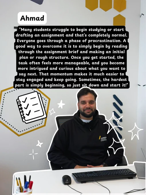 Image of Ahmad sharing his top tip - “Many students struggle to begin studying or start drafting an assignment and that’s completely normal. Everyone goes through a phase of procrastination. A good way to overcome it is to simply begin by reading through the assignment brief and making an initial plan or rough structure. Once you get started, the task often feels more manageable, and you become more intrigued and curious about what you want to say next. That momentum makes it much easier to stay engaged and keep going. Sometimes, the hardest part is simply beginning, so just sit down and start it!”