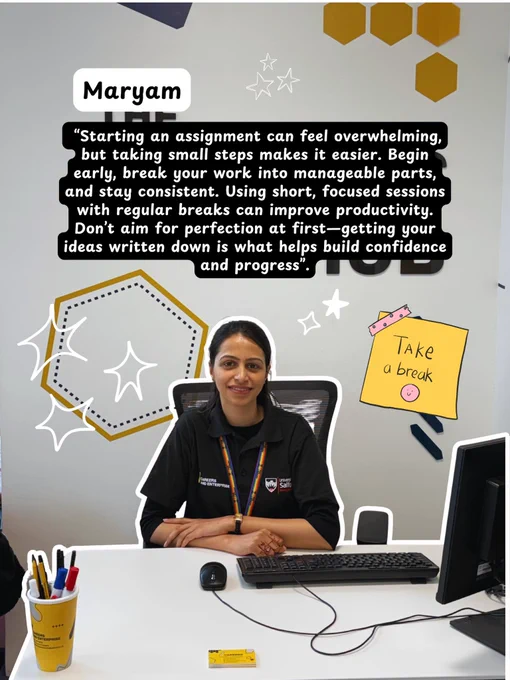 Image of Maryam sharing her tip - “Starting an assignment can feel overwhelming, but taking small steps makes it easier. Begin early, break your work into manageable parts, and stay consistent. Using short, focused sessions with regular breaks can improve productivity. Don’t aim for perfection at first—getting your ideas written down is what helps build confidence and progress.”
