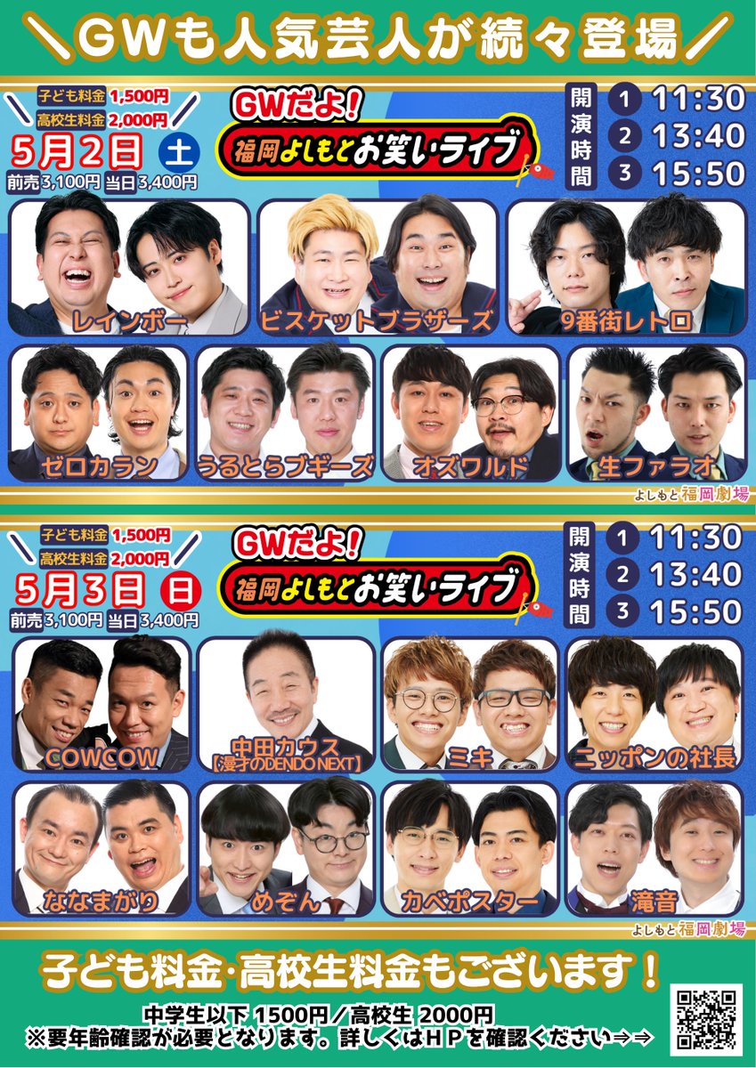 fukugeki_ysmt's tweet photo. ／
GWは❣️
『GWだよ！福岡よしもとお笑いライブ』で
笑いましょう😆
＼

ゴールデンウィークも豪華出演者が続々登場🌈
子ども料金・高校生料金もございます✨
笑顔溢れる最高の休日をフクゲキで過ごしませんか😆💕

🎏5月2日（土）
『GWだよ！福岡よしもとお笑いライブ』
①11:30開演　②13:40開演　③15:50開演
￣￣￣￣￣￣￣￣￣￣￣￣￣￣￣￣￣￣￣
レインボー／ビスケット��ラザーズ
9番街レトロ／オズワルド／うるとらブギーズ
ゼロカラン／生ファラオ

🎏5月3日（日）
『GWだよ！福岡よしもとお笑いライブ』
①11:30開演　②13:40開演　③15:50開演
￣￣￣￣￣￣￣￣￣￣￣￣￣￣￣￣￣￣￣　
中田カウス【漫才のDENDO NEXT】
COWCOW／ミキ／ニッポンの社長
ななまがり／めぞん／カベポスター／滝音

🎏5月4日（月）
『GWだよ！福岡よしもとお笑いライブ』
①11:00開演　②13:10開演　③15:20開演
￣￣￣￣￣￣￣￣￣￣￣￣￣￣￣￣￣￣￣
すゑひろがりず／ダイタク
佐久間一行／ツートライブ／めぞん
フースーヤ／滝音／九条ジョー　

🎏5月5日（火）
『GWだよ！福岡よしもとお笑いライブ』
①11:30開演　②13:40開演　③15:50開演　
￣￣￣￣￣￣￣￣￣￣￣￣￣￣￣￣￣￣￣
笑い飯／トレンディエンジェル
金属バット／ダイタク
ツートライブ／���にばーす／cacao

🎏5月6日（水）
『GWだよ！福岡よしもとお笑いライブ』
①11:00開演　②13:05開演　③15:10開演　④17:15開演
￣￣￣￣￣￣￣￣￣￣￣￣￣￣￣￣￣￣￣
アインシュタイン／エバース
空気階段／トータルテンボス
金属バット／囲碁将棋／メンバー

💰前売：3,100　当日：¥3,400
🎒子ども(中学生以下)：¥1,500
🏫高校生：¥2,000

チケットはこちらから👇
🎫https://t.co/eHoS5oSAn7

#フクゲキ
