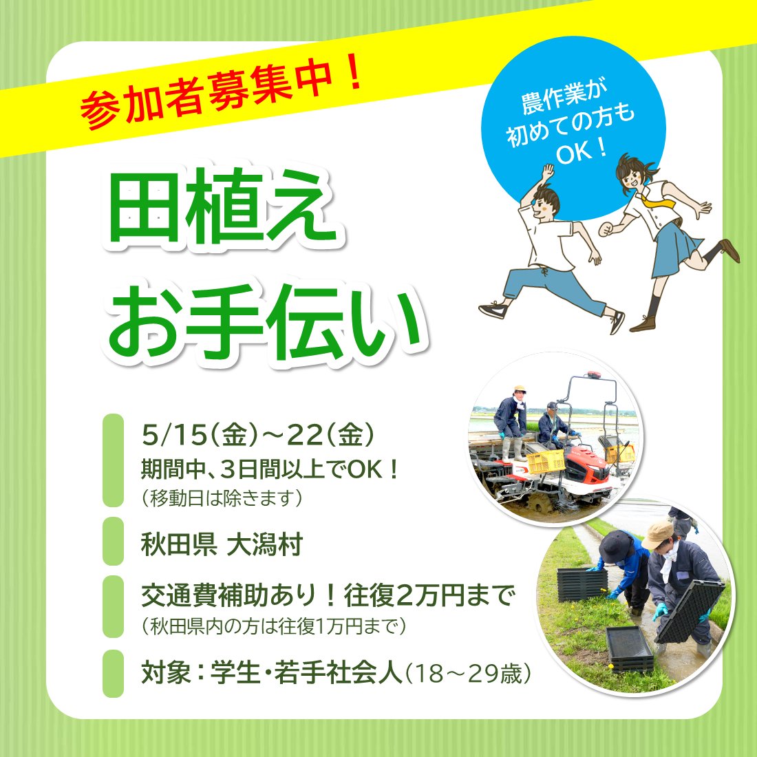 📢参加者募集中！
《交通費の補助あり！》

＼田植えのお手伝い／

農業を現場から学びたい学生さん！
学科も学年も問いません。

ご興味あれば、お気軽にご参加ください🙌

✅日程
5/15㊎～22㊎

※３日間～ご参加OK！（移動日は除きます）

✅場所
秋田県・大潟村

🔽詳細
agri-map.net/active/g01