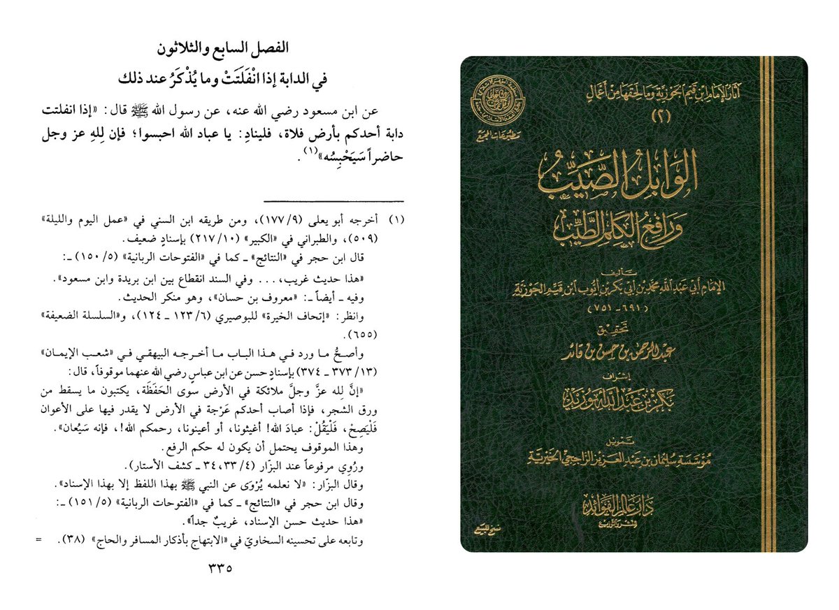 Ma3bari's tweet photo. Ibn al-Qayyim al-Jawziyya also saying to utilize the angelic forces and call upon Allah’s unseen servants for aid when one is stranded or an animal is lost — and the stronger supporting report on the page makes clear that these helpers are angels.

In al-Wābil al-Ṣayyib wa Rāfiʿ al-Kalim al-Ṭayyib (p. 335, ed. ʿAbd al-Raḥmān b. Ḥasan b. Qāʾid), within a chapter on the prescribed adhkār “which a servant should not neglect, due to the intense need for them and the immense benefit attained through them in this world and the next,” Ibn al-Qayyim includes the report from Ibn Masʿūd:

"When one of your animals breaks loose in an open wasteland, let him call out: ‘O servants of Allah, hold it back’ for Allah, Mighty and Majestic, has present servants who will restrain it.”

The specific marfūʿ chain here is discussed in the footnote. Although the chain of that specific report is discussed, the footnote then cites what he calls “the soundest thing reported in this chapter”: the report of Ibn ʿAbbās that Allah has angels in the earth besides the guardian angels, and that if one is afflicted by difficulty in the land and cannot find helpers, he should say:

“O servants of Allah, come to our aid,” or, “help us” — and he will be helped.

So the page is not being used to reject the practice. Quite the opposite: it preserves a transmitted invocation for moments of hardship in the wilderness, and the stronger supporting report clarifies that those unseen helpers are angels by the permission of Allah.