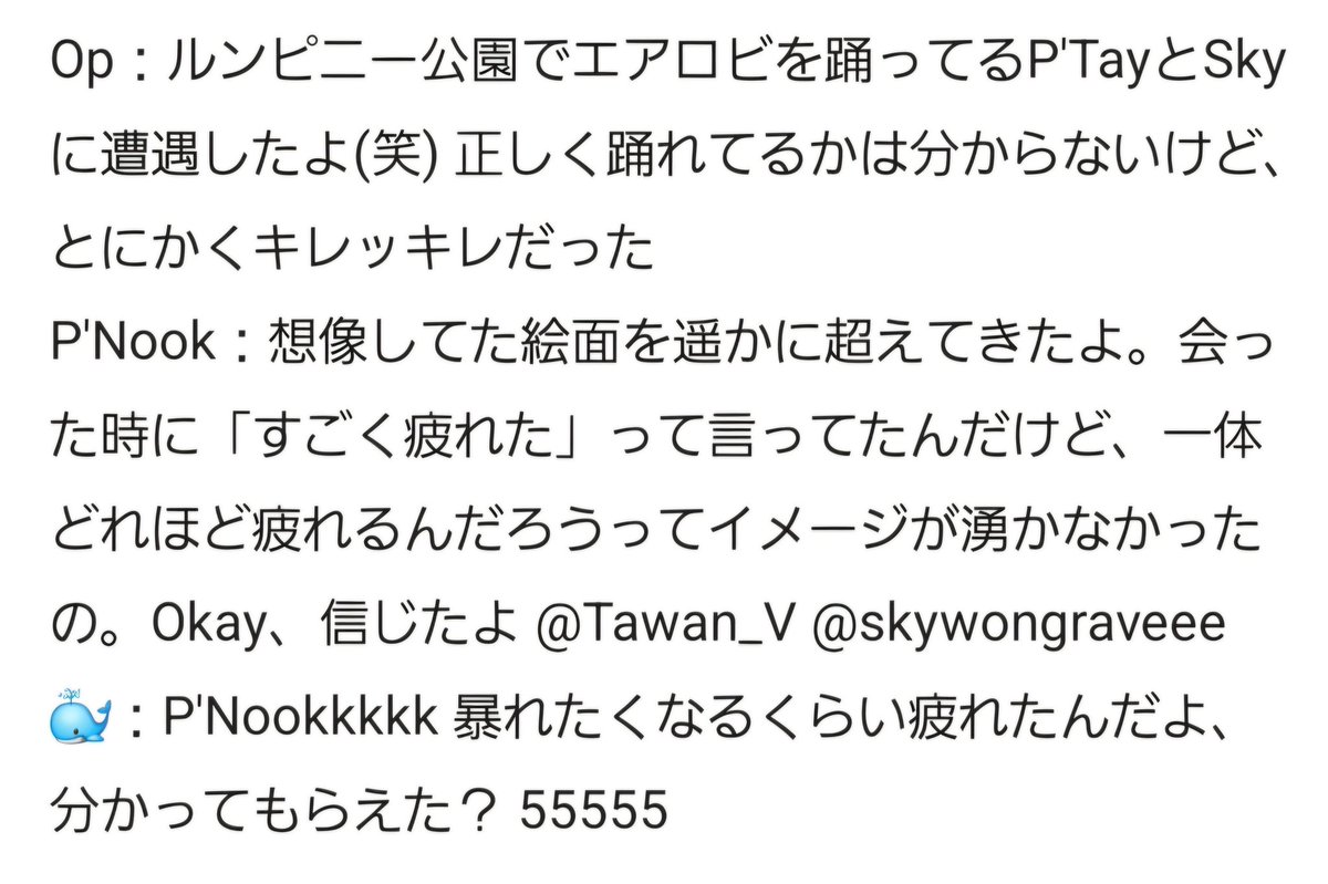 mizu_by_mizu's tweet image. 2026.04.21

​P'Nook：想像を遥かに越えた絵面。会った時「すごく疲れた」って言ってたんだけど、どれほどの疲れれかイメージ湧かなかったの。Okay、信じたよ
​🐳：P'Nookkkkk 暴れたくなるくらい疲れたんだよ、分かってもらえた？(笑)

出来ないなりの全力で疲労困憊🤣🤣🤣
#Tawan_v #skywongravee