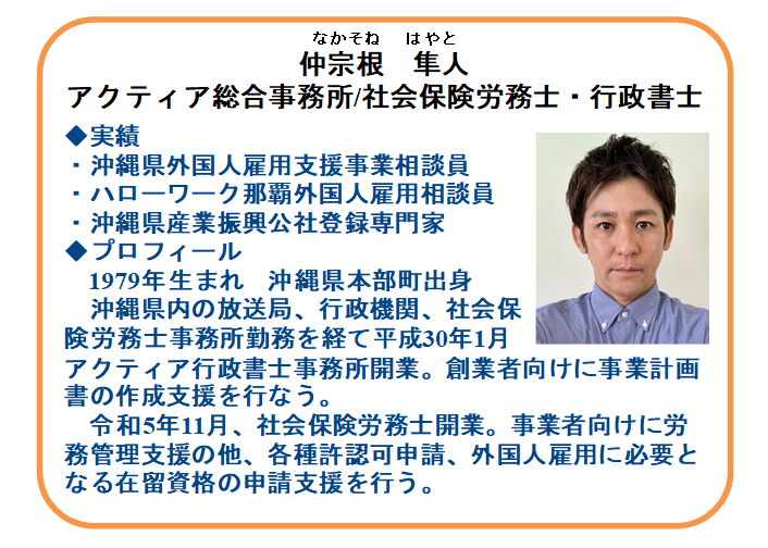 【本日の相談員】
社会保険労務士・行政書士
仲宗根　隼人氏（アクティア総合事務所）

雇用や労務に関する無料相談
☑正社員化や賃上げなど雇用関係助成金
☑労務管理、就業規則の見直しなど
☑外国人雇用に関すること（手続き、更新）

☎ 098-941-2044(9時～17時)