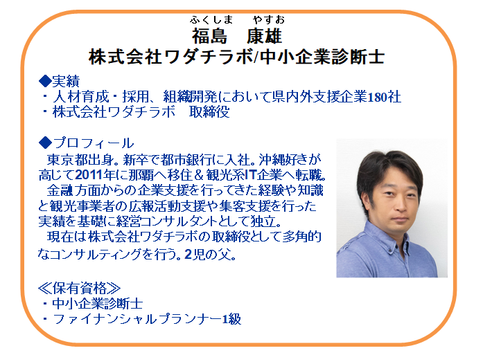 【本日の相談員】
採用コンサルタント
福島　康雄氏（中小企業診断士）

面接・採用、人材確保から職場定着のお悩みに
アドバイスいたします！
現在の取り組みや応募状況などをお聞きし、
解決方法をご提案します。
窓口、電話、zoom 相談対応中！

お問合せ先：098-941-2044（平日9時～17時）