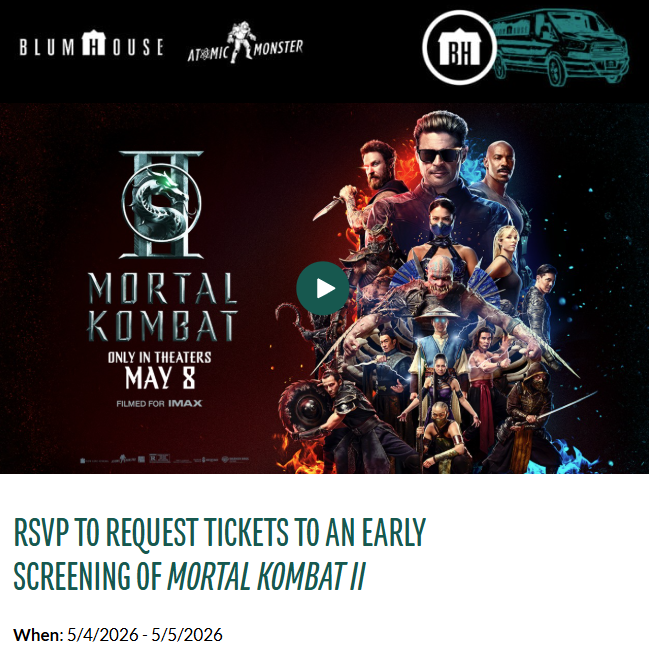 RSVP SCREENING FOR MORTAL KOMBAT 2 MOVIE

Sign up for newsletter here: pages.blumhouse.com/subscribe/

Request tickets here: bit.ly/3QnbfWk

Tickets to each screening are first come, first served, while supplies last.
