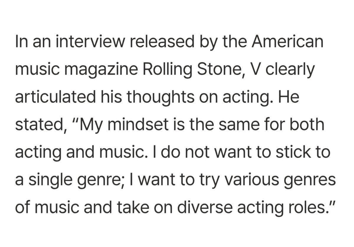 "In an interview released by the music magazine Rolling Stone, V clearly articulated his thoughts on acting. He stated, “My mindset is same for both acting &amp; music. I do not want to stick to a single genre; I want to try various genres of music and take on diverse acting roles.”"