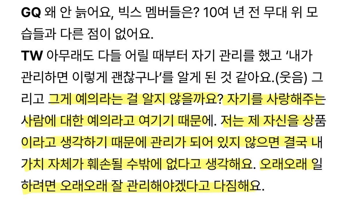 Q. 빅스는 왜 안늙어요?
A. 그게 예의라는 걸 알지 않을까요? 
자기를 사랑해주는 사람에 대한 예의라고 여기기 때문에. 
저는 제 자신을 상품이라고 생각하기 때문에 관리가 되어 있지 않으면 내 가치가 훼손될 수밖에 없다고 생각해요.

정택운 답변 미쳤다.. 아이돌 교과서로 써야됨