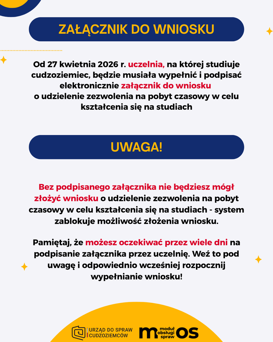 UdSC_gov_pl's tweet photo. ℹ️Od 27 kwietnia 2026 r. uczelnia, na której studiuje cudzoziemiec, będzie musiała wypełnić i podpisać elektronicznie załącznik do wniosku o udzielenie zezwolenia na pobyt czasowy w celu kształcenia się na studiach.
❌Bez podpisanego załącznika nie będziesz mógł złożyć wniosku o udzielenie zezwolenia na pobyt czasowy w celu kształcenia się na studiach - system zablokuje możliwość złożenia wniosku.
❗️Uwaga❗️
Pamiętaj, że możesz oczekiwać przez wiele dni na podpisanie załącznika przez uczelnię. Weź to pod uwagę i odpowiednio wcześniej rozpocznij wypełnianie wniosku!
Jak to będzie przebiegać?
1⃣Podczas wypełniania wniosku o udzielenie zezwolenia na pobyt czasowy będziesz musiał podać adres e-mail uczelni.
2⃣Na ten adres zostanie wysłana wiadomość z linkiem do formularza online.
3⃣Po kliknięciu w link pracownik uczelni przejdzie do formularza, który będzie musiał wypełnić i podpisać elektronicznie:
🔐profilem zaufanym,
🔐kwalifikowanym podpisem elektronicznym,
🔐podpisem osobistym.
4⃣Po wypełnieniu i podpisaniu przez pracownika uczelni załącznika otrzymasz wiadomość e-mail z informacją o możliwości złożenia wniosku.
5⃣Po zalogowaniu się do portalu MOS będziesz mógł dokończyć składanie wniosku o udzielenie zezwolenia na pobyt czasowy w Polsce.