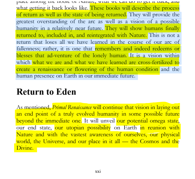 sillymickel's tweet photo. *PRODIGAL HUMAN: The Descents of Man* (2016) by Michael Adzema

PREFACE, p. xxi

🧵Click this panel for Thread of complete book

18/ 🧵👇 💡📚💙 #PH #ProdigalHuman #PREFACE📖 #TruthWarriors ❕#anthropology🐵 #psychology ☮️ #devolution🐵 #Patriarchy #Civilization #birth #Primal ☮️#psychohistory ☮️#Consciousness 💡#Culture #perinatal #RainbowWarriors 🦋 #NoKings 🚫👑

Or Click to read entire book on blog, free, downloadable: https://t.co/H6nTs2GQbP

These books will describe the process of return as well as the state of being returned. They will provide the greatest overstanding of the arc as well as a vision of a possible humanity in a relatively near future. They will show humans finally returned to, included in, and reintegrated with Nature. This is not a return that loses all we have learned in the course of our arc of fallenness; rather, it is one that remembers and indeed redeems or blesses that ad-venture of the lonely human. It is a vision within which what we are and what we have learned are cross-fertilized to create a renaissance or flowering of the human condition and the human presence on Earth in our immediate future.

Return to Eden

As mentioned, Primal Renaissance will continue that vision in laying out an end point of a truly evolved humanity in some possible future beyond the immediate one. It will unveil our potential omega state, our end state, our utopian possibility on Earth in reunion with Nature and with the vastest awareness of ourselves, our physical world, the Universe, and our place in it all — the Cosmos and the Divine.

PREFACE

Page xxi