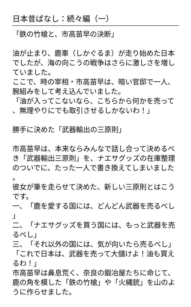 StashTakeuchi8's tweet photo. 日本昔ばなし③

日本昔ばなし：続々編
「鉄の竹槍と、市高苗早の決断」
油が止まり、鹿車（しかぐるま）が走り始めた日本でしたが、海の向こうの戦争はさらに激しさを増していました。
ここで、時の宰相・市高苗早（いちたかなえさ）は、暗い官邸で一人、腕組みをして考え込んでいました。
「油が入ってこないなら、こちらから何かを売って、無理やりにでも取引させるしかないわ！」
勝手に決めた「武器輸出の三原則」
市高苗早は、本来ならみんなで話し合って決めるべき「武器輸出三原則」を、ナエサグッズの在庫整理のついでに、たった一人で書き換えてしまいました。
彼女が筆を走らせて決めた、新しい三原則とはこうです。
1.「鹿を愛する国には、どんどん武器を売るべし」
2.「ナエサグッズを買う国には、もっと武器を売るべし」
3.「それ以外の国には、気が向いたら売るべし」
「これで日本は、武器を売って大儲けよ！油も買えるわ！」
市高苗早は鼻息荒く、奈良の鍛冶屋たちに命じて、鹿の角を模した「鉄の竹槍」や「火縄銃」を山のように作らせました。
屁図流魔痴、死の商人（？）になる
これに目をつけたのが、あのお調子者の屁図流魔痴です。
「その武器、俺が世界中にライブ配信して売ってきますわ！」
彼は、できたばかりの「鉄の竹槍」を肩に担ぎ、再び大ぼらを吹きながら世界中へ売り込みに歩きました。ところが、彼はならず者ですから、武器を売る相手を間違えてばかり。味方にも敵にも同じ槍を売りつけ、戦場をめちゃくちゃにしてしまいました。
鹿さんの沈黙と、平和の祈り
さて、奈良の鹿さんたちはというと、自分たちのシンボルである「角」が、武器のデザインに使われているのを見て、ひどく悲しみました。
「わしたちは、静かに暮らしたいだけなのに。油のために、争いの道具にされるのはごめんだよ」
鹿たちは、市高苗早が作った武器を載せた鹿車を、一歩も引こうとしませんでした。
「こら！動かないと、おせんべい抜きよ！」
市高苗早がいくら怒っても、鹿たちは静かに目を閉じ、奈良の土の上に座り込んでしまいました。
すると不思議なことに、鹿が動かないせいで、武器はどこへも運ばれず、輸出はちっとも進みませんでした。
めでたし、その後の結末
結局、市高苗早が勝手に決めた三原則は、鹿たちの「ボイコット」によってあえなく失敗に終わりました。
屁図流魔痴も、売り込んだ先で追いかけ回され、またしてもボロボロになって日本へ逃げ帰ってきました。
「武器を売るより、平和に鹿とお昼寝するほうが、ずっといいわい」
日本中がそう気づいた頃、ようやく海の向こうの戦争も終わりを迎えました。
市高苗早は、武器を作るのをやめて、再び鹿さんたちと仲良く「ナエサ煎餅」を売る生活に戻りましたとさ。
めでたし、めでたし。