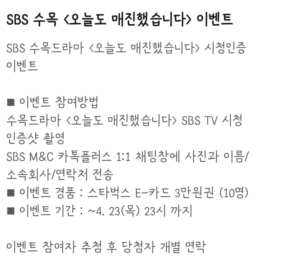 sbs 수목드라마 
<오늘도 매진했습니다> 
시청 인증 이벤트

1. 오.매.진 TV 시청 인증샷 촬영
2. SBS M&amp;C 카톡플러스 1:1 채팅창에
   사진, 이름, 소속, 연락처 전송

경품 : 스타벅스 E-카드 3만원권(10명)

이벤트기간 : 4.23(목) 23:00까지