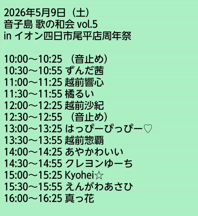 2026年5月9日(土)
音子島 歌の和会vol.5 inイオン四日市尾平店周年祭

ずんだ茜
越前響心
橘るい
越前沙紀
はっぴーぴっぴー♥
越前惣覇
あやかわいい
クレヨンゆーち
Kyohei⭐︎
えんがわあさひ
真っ花