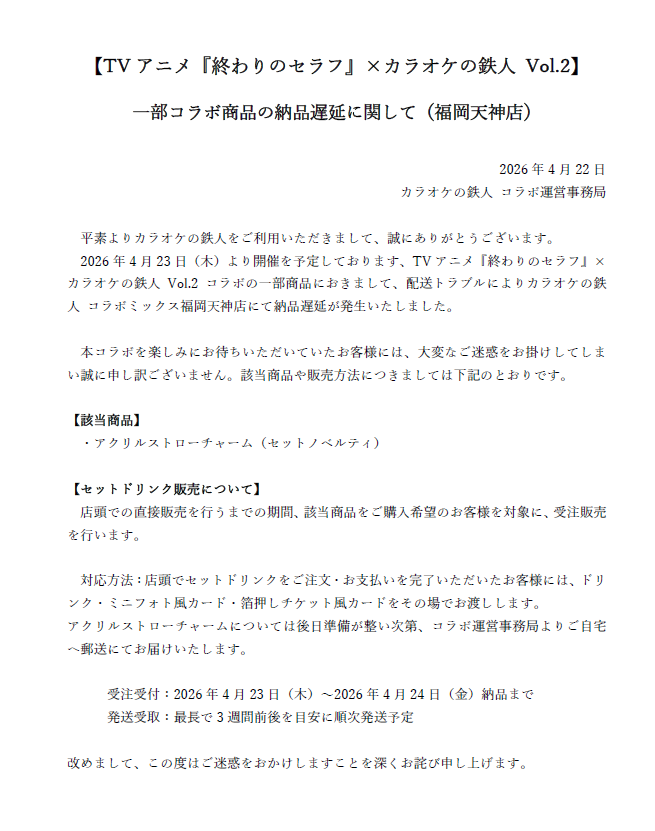 ※お詫び※
TVアニメ『終わりのセラフ』×カラオケの鉄人 Vol.2
 一部コラボ商品の納品遅延に関して

配送トラブルにより一部コラボ商品の納品遅延が発生いたしました。
 ご迷惑をお掛けしてしまい大変申し訳ございません。
 該当商品や販売方法につきましては添付の画像をご確認下さい。